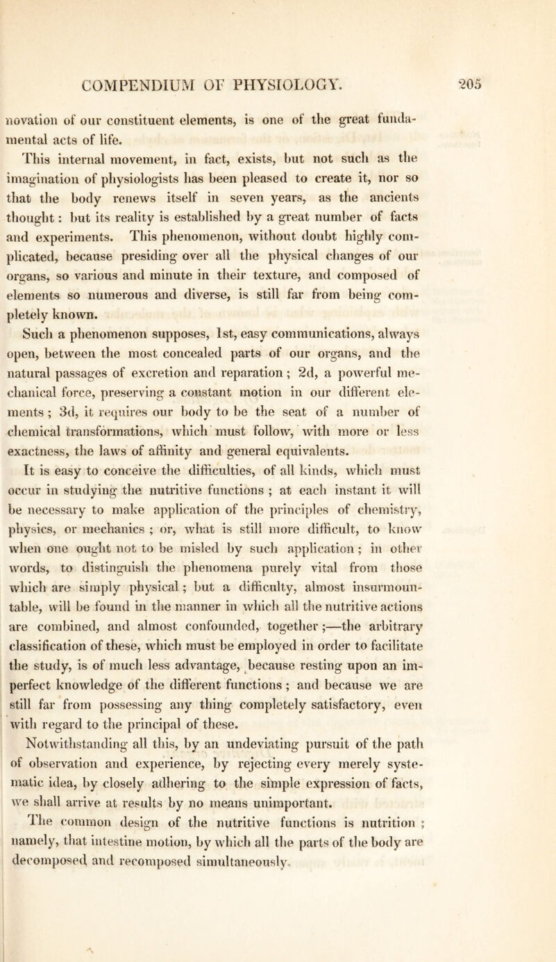 'novation of our constituent elements, is one of the great funda¬ mental acts of life. This internal movement, in fact, exists, hut not such as the imagination of physiologists has been pleased to create it, nor so that the body renews itself in seven years, as the ancients thought: but its reality is established by a great number of facts and experiments. This phenomenon, without doubt highly com¬ plicated, because presiding over all the physical changes of our organs, so various and minute in their texture, and composed of elements so numerous and diverse, is still far from being com¬ pletely known. Such a phenomenon supposes, 1st, easy communications, always open, between the most concealed parts of our organs, and the natural passages of excretion and reparation; 2d, a powerful me¬ chanical force, preserving a constant motion in our different ele¬ ments ; 3d, it requires our body to be the seat of a number of chemical transformations, which must follow, with more or less exactness, the laws of affinity and general equivalents. It is easy to conceive the difficulties, of all kinds, whicli must occur in studying the nutritive functions ; at each instant it will be necessary to make application of the principles of chemisti'y, physics, or mechanics ; or, what is still more difficult, to know when one ought not to be misled by such application; in other words, to distinguish the phenomena purely vital from those which are simply physical; but a difficulty, almost insurmoun¬ table, will be found in the manner in which all the nutritive actions are combined, and almost confounded, together;—the arbitrary classification of these, which must be employed in order to facilitate the study, is of much less advantage, because resting upon an im¬ perfect knowledge of the different functions ; and because we are still far from possessing any thing completely satisfactory, even with regard to the principal of these. Notwithstanding all this, by an undeviating pursuit of the path of observation and experience, by rejecting every merely syste¬ matic idea, by closely adhering to the simple expression of facts, we shall arrive at results by no means unimportant. Ihe common design of the nutritive functions is nutrition ; namely, that intestine motion, by which all the parts of the body are decomposed and recomj)osed simultaneously.