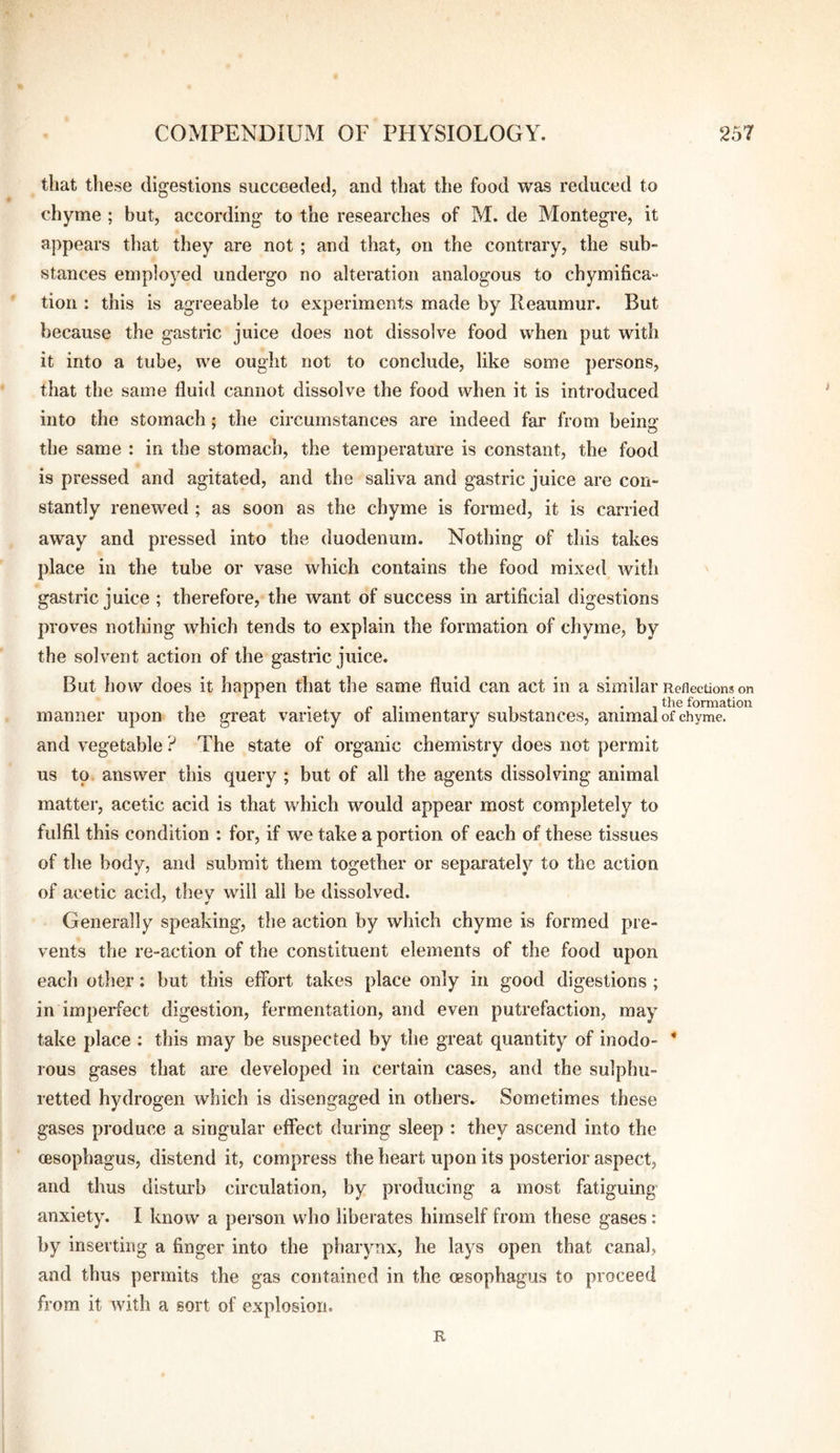 that these digestions succeeded, and that the food was reduced to chyme ; but, according to the researches of M. de Montegre, it appears that they are not; and that, on the contrary, the sub¬ stances employed undergo no alteration analogous to chymifica- tion : this is agreeable to experiments made by Reaumur. But because the gastric juice does not dissolve food when put with it into a tube, we ought not to conclude, like some persons, that the same fluid cannot dissolve the food when it is introduced into the stomach; the circumstances are indeed far from beina* the same : in the stomach, the temperature is constant, the food is pressed and agitated, and the saliva and gastric juice are con¬ stantly renewed ; as soon as the chyme is formed, it is carried away and pressed into the duodenum. Nothing of this takes place in the tube or vase which contains the food mixed with gastric juice ; therefore, the want of success in artificial digestions proves nothing which tends to explain the formation of chyme, by the solvent action of the gastric juice. But how does it happen that the same fluid can act in a similar Reflections on , . « ,. , . , the formation manner upon the great variety ot alimentary substances, animal of chyme, and vegetable ? The state of organic chemistry does not permit us to answer this query ; but of all the agents dissolving animal matter, acetic acid is that which would appear most completely to fulfil this condition : for, if we take a portion of each of these tissues of the body, and submit them together or separately to the action of acetic acid, they will all be dissolved. Generally speaking, the action by which chyme is formed pre¬ vents the re-action of the constituent elements of the food upon each other; but this effort takes place only in good digestions ; in imperfect digestion, fermentation, and even putrefaction, may take place : this may be suspected by the great quantity of inodo- * rous gases that are developed in certain cases, and the sulphu¬ retted hydrogen which is disengaged in others.. Sometimes these gases produce a singular effect during sleep : they ascend into the (esophagus, distend it, compress the heart upon its posterior aspect, and thus disturb circulation, by producing a most fatiguing anxiety. I know a pei’son who liberates himself from these gases: by inserting a finger into the pharynx, he lays open that canal, and thus permits the gas contained in the (esophagus to proceed from it with a sort of explosion. R