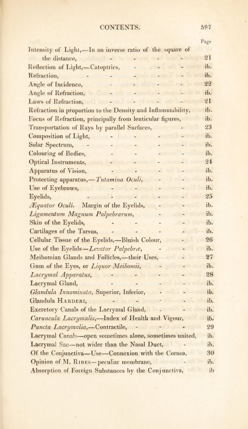 Page Intensity of Light,—In an inverse ratio of the square of the distance, - - - - 21 Reflection of Light,—Catoptrics, - - - ib. Refraction, ib. Angle of Incidence, ™ - 22 Angle of Refraction, - - - - ib. Laws of Refraction, - - - 21 Refraction in proportion to the Density and Inflammability, ib. Focus of Refraction, principally from lenticular figures, ib. Transportation of Rays by parallel Surfaces, - 23 Composition of Light, - - - - ib. Solar Spectrum, - - ™ - ib. Colouring of Bodies, „ . - „ ib. Optical Instruments, - - - - 24 Apparatus of Vision, - - - - ib. Protecting apparatus,— Tutamma Oculi, - - ib. Use of Eyebrows, - _ - - ib. Eyelids, _ « _ - . 25 ^Equator Oculi. Margin of the Eyelids, - - ib. Ligamentum Magnum Palpehraruniy - - ib. Skin of the Eyelids, - - - - ib. Cartilages of the Tarsus, - - - - ib. Cellular Tissue of the Eyelids,—Bluish Colour, - 26 Use of the Eyelids—Levator Palpehrce^ - - ib. Meibomian Glands and Follicles,—their Uses, - 27 Gum of the Eyes, or Liquor Meihomii, - - ib. LMcrymal Apparatus, - - - - 28 Lacrymal Gland, - ~ - ib. Glandula Innominata, Superior, Inferior, - - ib. Glandula Hahderi, - - - - ib. Excretory Canals of the Lacrymal Gland, - - ib. Caruncula Lacrymalis,—Index of Health and Vigour, ib. Puncta Lacrymalia,—Contractile, - ^ 29 Lacrymal Canals—^open sometimes alone, sometimes united, ib. Lacrymal Sac—not wider than the Nasal Duct, - ib. Of the Conjunctiva—Use—Connexion with the Cornea, 30 Opinion of M. Ribes—peculiar membrane, - ib. Absorption of Foreign Substances by the Conjunctiva, ib