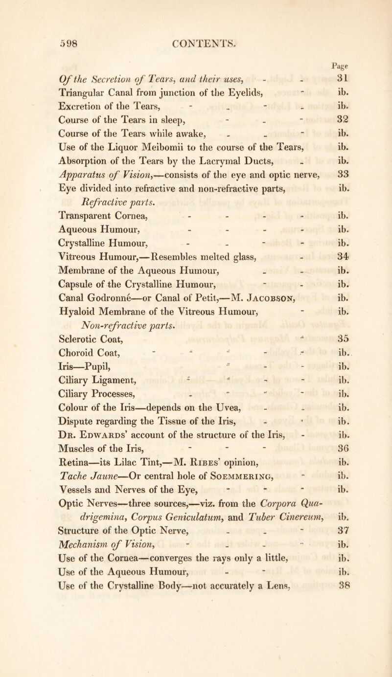 Page Of the Secretion of Tears, and their uses, - ~ 31 Triangular Canal from junction of the Eyelids, ■ ib. Excretion of the Tears, - _ - - ib. Course of the Tears in sleep, - _ - 32 Course of the Tears while awake, _ _ - ib. Use of the Liquor Meibomii to the course of the Tears, ib. Absorption of the Tears by the Lacrymal Ducts, - ib. Apparatus of Vision,—consists of the eye and optic nerve, 33 Eye divided into refractive and non-refractive parts, ib. Refraciwe parts. Transparent Cornea, - - - - ib. Aqueous Humour, _ . _ - ib. Crystalline Humour, - - - - ib. Vitreous Humour,—Resembles melted glass, - 34 Membrane of the Aqueous Humour, _ - ib. Capsule of the Crystalline Humour, - - ib. Canal Godronne—or Canal of Petit,—M. Jacobson, ib. Hyaloid Membrane of the Vitreous Humour, - ib. No7i-refractive parts. Sclerotic Coat, 35 Choroid Coat, Iris—Pupil,  - - ib. Ciliary Ligament, ^ ^ _ jb. Ciliary Processes, -  ~ ib. Colour of the Iris—depends on the Uvea, - - ib. Dispute regarding the Tissue of the Iris, - • ib. Dr. Edwards’ account of the structure of the Iris, - ib. Muscles of the Iris, - - _ 33 Retina—its Lilac Tint,—M. Rises’ opinion, ib. Tache Jaune—Or central hole of Soemmering, * ib. Vessels and Nerves of the Eye, - - * ib. Optic Nerves—three sources,—viz. from the Corpora Qua- drigemina, Corpus Geniculatum, and Tuber Cinereum, ib. Structure of the Optic Nerve, - . ■ 37 Mechanism of Vision, - _ - ib. Use of the Cornea—converges the rays only a little, ib. Use of the Aqueous Humour, -  ib. Use of the Crystalline Body—not accurately a Lens, 38