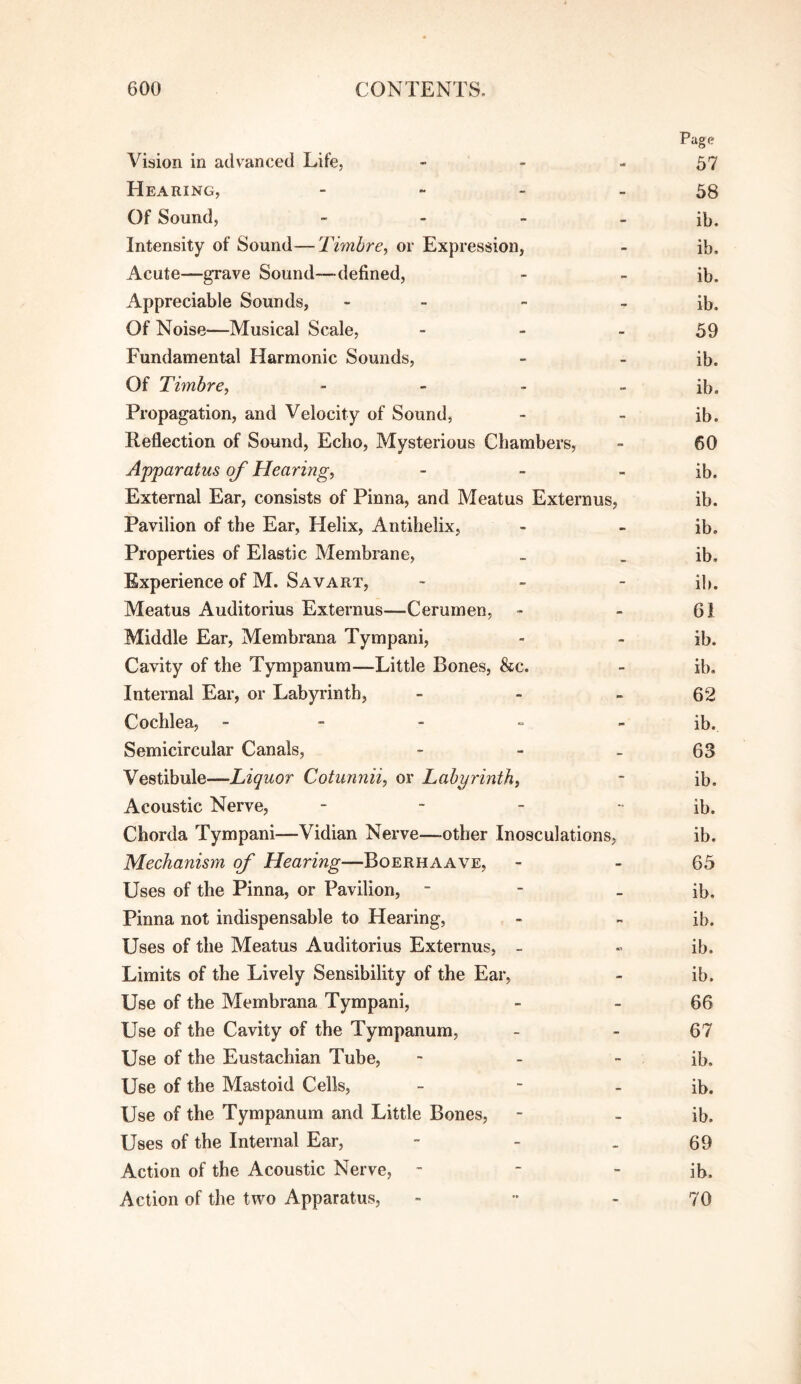 Page Vision in advanced Life, - - - 57 Hearing, - ~ - - 38 Of Sound, - - - - ib. Intensity of Sound—Timbre^ or Expression, - ib. Acute—grave Sound—defined, - - ib. Appreciable Sounds, - _ - - ib. Of Noise—Musical Scale, - - - 39 Fundamental Harmonic Sounds, - - ib. Of Timbre, - - - - ib. Propagation, and Velocity of Sound, - - ib. Reflection of Sound, Echo, Mysterious Chambers, - 60 Apparatus of Hearing, - - - ib. External Ear, consists of Pinna, and Meatus Externus, ib. Pavilion of the Ear, Helix, Antihelix, - - ib. Properties of Elastic Membrane, _ _ ib. Experience of M. Savart, ~ - - ib. Meatus Auditorius Externus—Cerumen, - - 61 Middle Ear, Membrana Tympani, - - ib. Cavity of the Tympanum—Little Bones, &c. - ib. Internal Ear, or Labyrinth, - - > 62 Cochlea, - - - = - ib. Semicircular Canals, - - _ 63 Vestibule—Liquor Cotunnii, or Labyrinth, - ib. Acoustic Nerve, _ _ _ i^^^ Chorda Tympani—Vidian Nerve—other Inosculations, ib. Mechanism of Hearing—Boerhaave, - - 63 Uses of the Pinna, or Pavilion, - - - ib. Pinna not indispensable to Hearing, - - ib. Uses of the Meatus Auditorius Externus, - » ib. Limits of the Lively Sensibility of the Ear, - ib. Use of the Membrana Tympani, - - 66 Use of the Cavity of the Tympanum, - - 67 Use of the Eustachian Tube, - - - ib. Use of the Mastoid Cells, ~ - - ib. Use of the Tympanum and Little Bones, - . ib. Uses of the Internal Ear, - - . 69 Action of the Acoustic Nerve, - - - ib. Action of the two Apparatus, - •• - 70