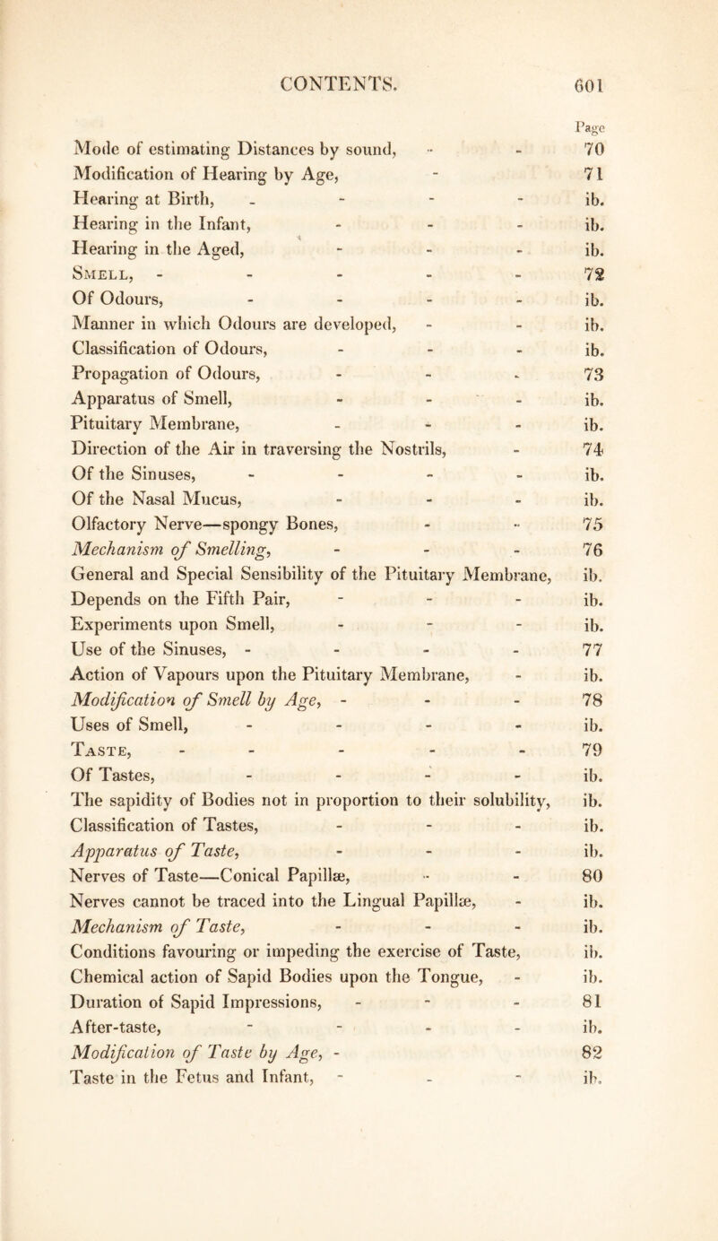 Page Mode of estimating Distances by sound, •• - 70 Modification of Hearing by Age, - 71 Hearing at Birth, - - - - ib. Hearing in the Infant, - - - ib. Hearing in the Aged, - - - ib. Smell, - - - - - 72 Of Odours, - - - - ib. Manner in which Odours are developed, - - ib. Classification of Odours, - - - ib. Propagation of Odours, - - - 73 Apparatus of Smell, - - - ib. Pituitary Membrane, - - - ib. Direction of the Air in traversing the Nostrils, - 74? Of the Sinuses, - - - - ib. Of the Nasal Mucus, _ - _ Olfactory Nerve—spongy Bones, - •• 75 Mechanism of Smelling, - - - 76 General and Special Sensibility of the Pituitary Membrane, ib. Depends on the Fifth Pair, - - - ib. Experiments upon Smell, - - - ib. Use of the Sinuses, - - - - 77 Action of Vapours upon the Pituitary Membrane, - ib. Modification of Smell by Age, - - - 78 Uses of Smell, - - - - ib. Taste, - - - - - 79 Of Tastes, _ - J _ The sapidity of Bodies not in proportion to their solubility, ib. Classification of Tastes, - - - ib. Apparatus of Taste, - - _ pj. Nerves of Taste—Conical Papillae, - 80 Nerves cannot be traced into the Lingual Papillae, - ib. Mechanism of Taste, - - - ib. Conditions favouring or impeding the exercise of Taste, ib. Chemical action of Sapid Bodies upon the Tongue, - ib. Duration of Sapid Impressions, - - - 81 After-taste, - - - - ib. Modficalioyi of Taste by Age, - 82 Taste in the Fetus and Infant, - -  ib.