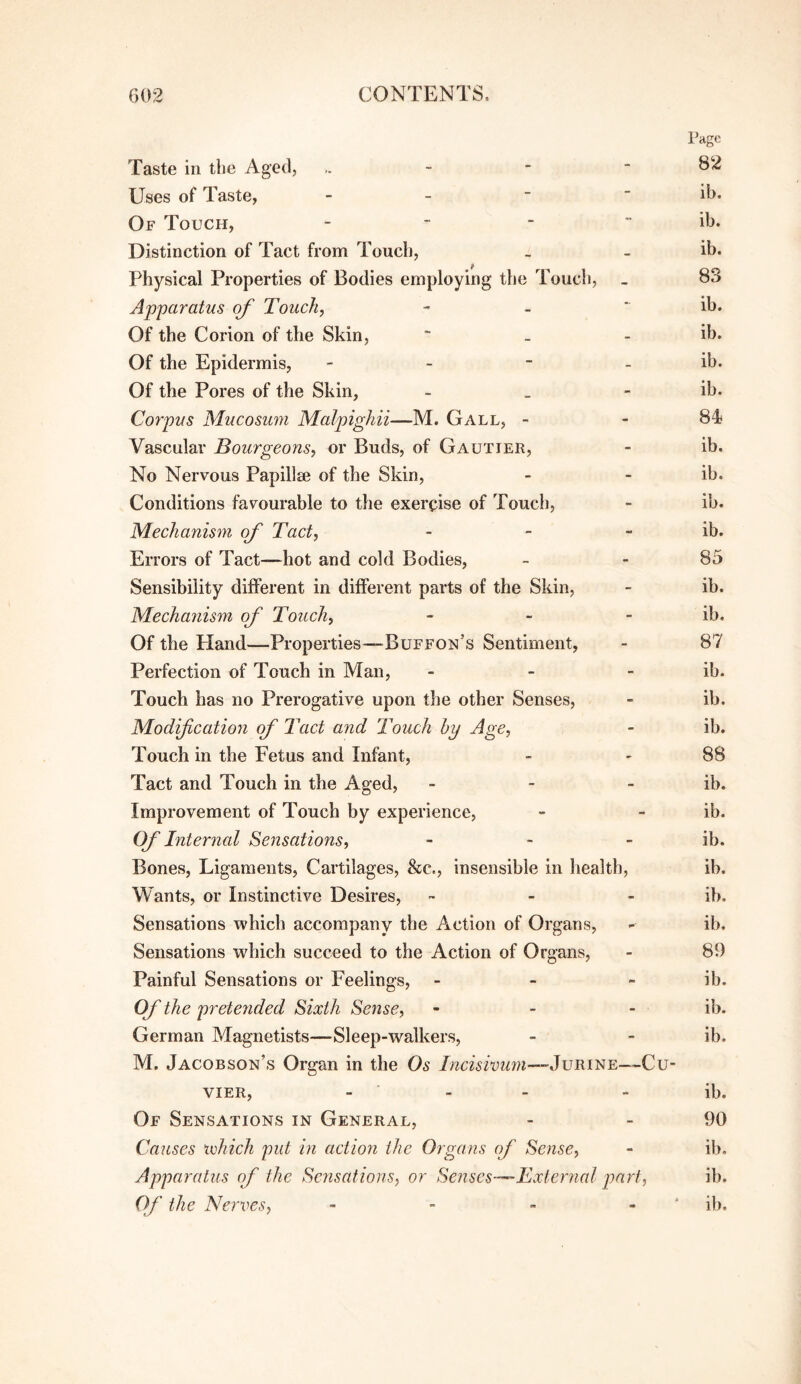 Page Taste in the Aged, - - - 82 Uses of Taste, - - ■ - ib. Of Touch, _ _ _ - ib. Distinction of Tact from Touch, . - ib. Physical Properties of Bodies employing the Touch, _ 83 Apparatus of Touch, - - * ib. Of the Corion of the Skin, “ - _ ib. Of the Epidermis, - - - _ ib. Of the Pores of the Skin, - _ - ib. Corpus Mucosum Malpighii—M. Gall, - - 84 Vascular Bourgeons, or Buds, of Gautier, - ib. No Nervous Papillse of the Skin, - - ib. Conditions favourable to the exercise of Touch, - ib. Mechanism of Tact, - - - ib. Errors of Tact—hot and cold Bodies, - - 85 Sensibility different in different parts of the Skin, - ib. Mechanism of Touch, - - - ib. Of the Hand—Properties—Buffon’s Sentiment, - 87 Perfection of Touch in Man, - - - ib. Touch has no Prerogative upon the other Senses, - ib. Modification of Tact and Touch hy Age, - ib. Touch in the Fetus and Infant, - - 88 Tact and Touch in the Aged, - - - ib. Improvement of Touch by experience, - - ib. Of Internal Sensations, - - - ib. Bones, Ligaments, Cartilages, &c., insensible in health, ib. Wants, or Instinctive Desires, - - - ib. Sensations which accompany the Action of Organs, - ib. Sensations which succeed to the Action of Organs, - 89 Painful Sensations or Feelings, - - - ib. Of the pretended Sixth Sefise, - - - ib. German Magnetists—Sleep-walkers, - - ib. M. Jacobson’s Organ in the Os Incisivum—’JuRi'SE—Cu- viER, - ■ - - - ib. Of Sensations in General, - - 90 Causes lehich put in action the Organs of Sense, - ib. Apparatus of the Scrisations, or Senses—^External part, ib. Of the Nerves, - - - - ‘ ib.