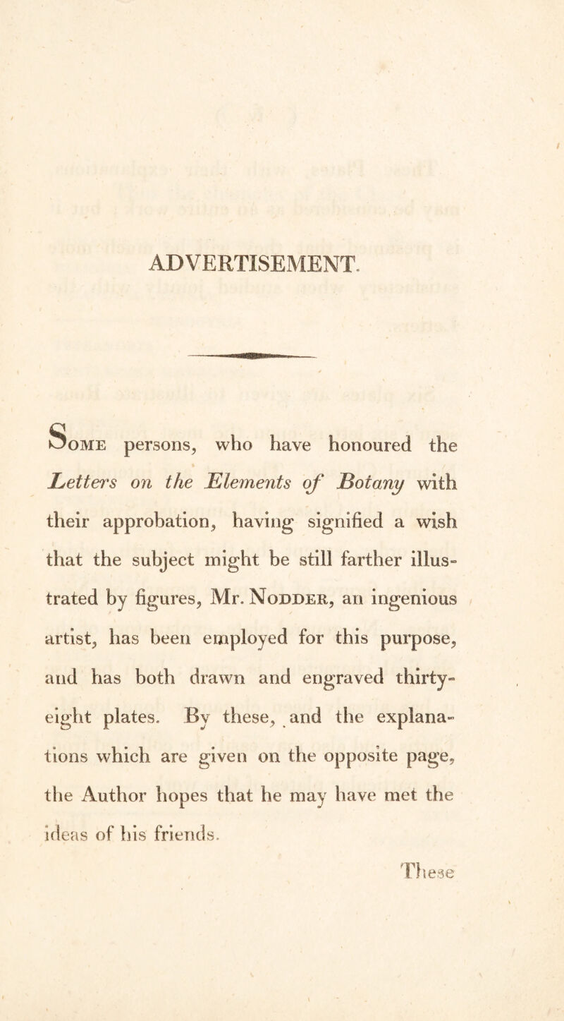 ADVERTISEMENT. Some persons, who have honoured the Letters on the Elements of Botany with their approbation, having signified a wish that the subject might be still farther illus¬ trated by figures, Mr. Nodder, an ingenious artist, has been employed for this purpose, and has both drawn and engraved thirty- eight plates. By these, and the explana¬ tions which are given on the opposite page, the Author hopes that he may have met the ideas of his friends. These