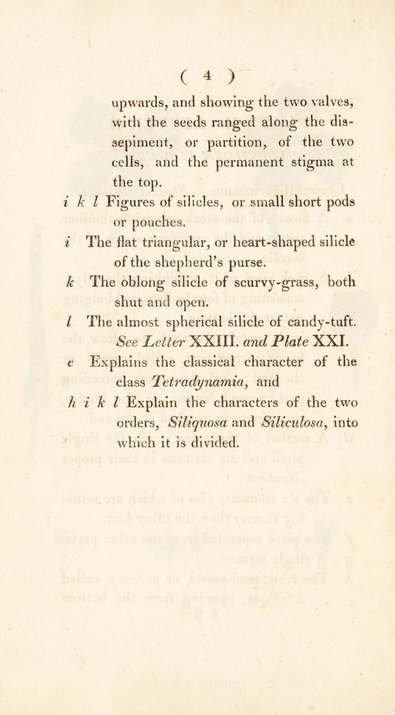 upwards, and showing the two valves, with the seeds ranged along the dis¬ sepiment, or partition, of the two cells, and the permanent stigma at the top. i k l Figures of siiscles, or small short pods or pouches. i The flat triangular, or heart-shaped silicle of the shepherd’s purse. k The oblong silicle of scurvy-grass, both shut and open. I The almost spherical silicle of candy-tuft. See Letter XXIII. and Plate XXL e Ex pi ains the classical character of the class Tetradynamia, and h i k l Explain the characters of the two orders, Siliquosa and Siliculosa, into which it is divided.