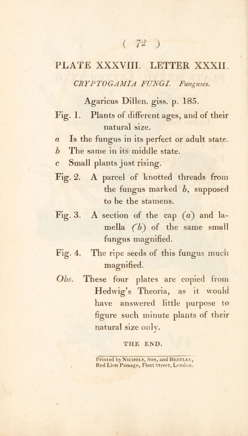 ( 7- ) PLATE XXXVIII. LETTER XXXII. CRYRTOGAMIA FUNGI. Funguses. Agaricus Dillen. giss. p. 185. Fig. 1. Plants of different ages, and of their natural size. a Is the fungus in its perfect or adult state. b The same in its middle state. c Small plants just rising. Fig. 2. A parcel of knotted threads from the fungus marked Z>, supposed to be the stamens. Fig. 3. A section of the cap (a) and la¬ mella ('b') of the same small fungus magnified. Fig. 4. The ripe seeds of this fungus much magnified. Obs. Th ese four plates are copied from Pled wig’s Theoria, as it would have answered little purpose to figure such minute plants of their natural size only. THE END. Printed b} Nichols, Son, and Bentley , Red Lion Passage, Fleet Street, London.