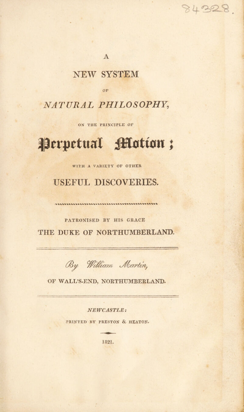 % if '!&£L& A NEW SYSTEM OF NATURAL PHILOSOPHY, ON THE PRINCIPLE OF |3trpcttml jlftotum; WITH A VARIETY OF OTHER USEFUL DISCOVERIES. PATRONISED BY HIS GRACE THE DUKE OF NORTHUMBERLAND. OF WALL’S-END, NORTHUMBERLAND. NEWCASTLE s PRINTED BY PRESTON & HEATON.