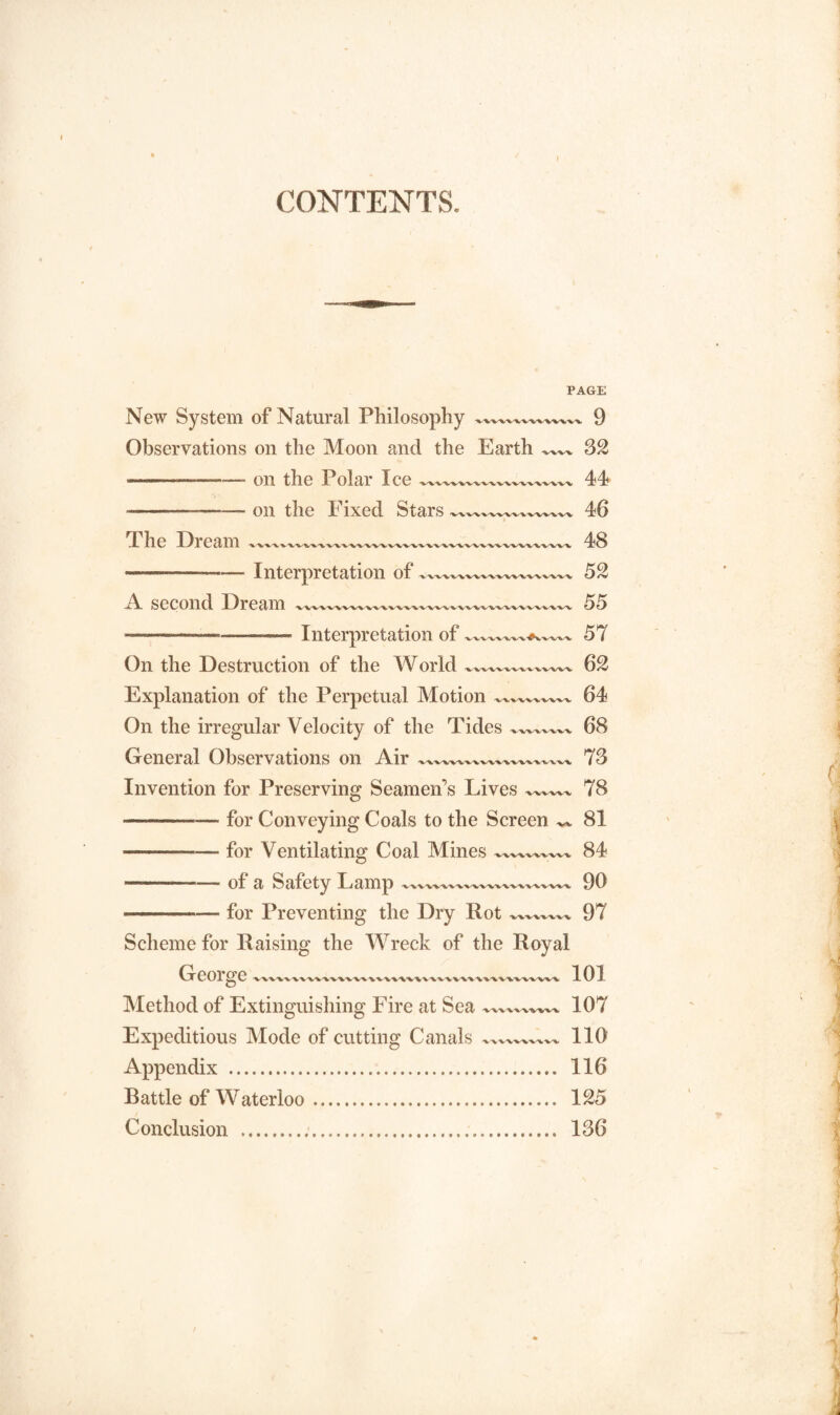 CONTENTS. PAGE New System of Natural Philosophy 9 Observations on the Moon and the Earth 32 ---—— on the Polar Ice —xvxxxxx__xV 44 ■-- ■ on the Fixed Stars -- 46 The Dream xxxxxxxxxx.xxxxxxxxxxx.xxxxxxxxxxx 48 - , Interpretation of xxxxx—xxxxxxxxxxx 52 A second Dream xxxxxxxxxxxx.xxxxxxxxxxxxx—v„ 55 ■■ ..— ■ -Interpretation of 57 On the Destruction of the World 62 Explanation of the Perpetual Motion 'V^.-W'WWV-V 64 On the irregular Velocity of the Tides 68 General Observations on Air 73 Invention for Preserving Seamen's Lives 'V'W'WX- 78 •———-for Conveying Coals to the Screen 81 —. for Ventilating Coal Mines 84 --of a Safety Lamp 90 -—— for Preventing the Dry Rot '*/W%'WV^ 97 Scheme for Raising the Wreck of the Royal George v^vxvW^vWvW^wvvvkv^vM^, 101 Method of Extinguishing Fire at Sea 107 Expeditious Mode of cutting Canals x^v^vx 110 Appendix . 116 Battle of Waterloo. 125 Conclusion . 136