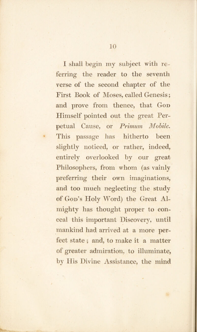 I shall begin my subject with re¬ ferring the reader to the seventh verse of the second chapter of the First Book of Moses, called Genesis; and prove from thence, that God Himself pointed out the great Per¬ petual Cause, or Primum Mobile. This passage has hitherto been slightly noticed, or rather, indeed, entirely overlooked by Gur great Philosophers, from whom (as vainly preferring their own imaginations, and too much neglecting the study of God’s Holy Word) the Great Al¬ mighty has thought proper to con¬ ceal this important Discovery, until mankind had arrived at a more per¬ fect state ; and, to make it a matter of greater admiration, to illuminate, by His Divine Assistance, the mind y