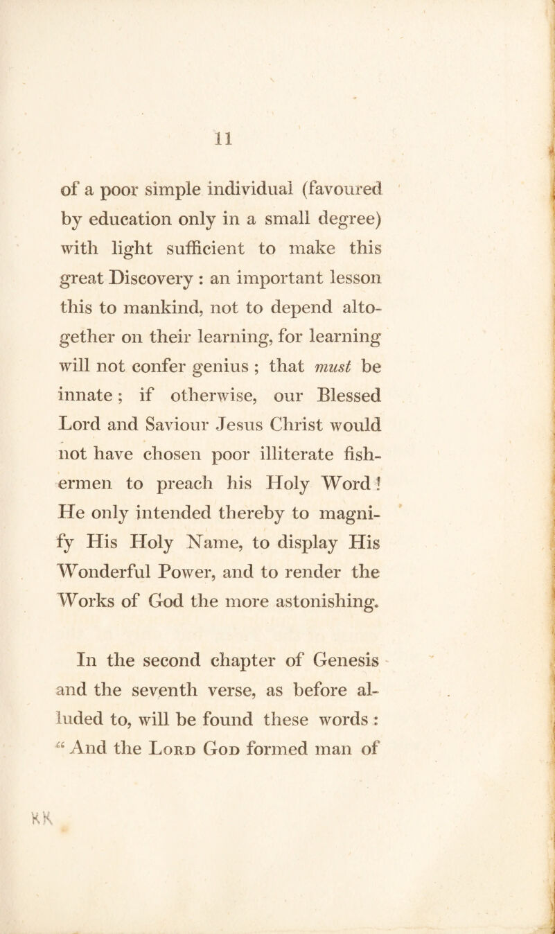 of a poor simple individual (favoured by education only in a small degree) with light sufficient to make this great Discovery : an important lesson this to mankind, not to depend alto¬ gether on their learning, for learning will not confer genius ; that must be innate; if otherwise, our Blessed Lord and Saviour Jesus Christ would not have chosen poor illiterate fish¬ ermen to preach his Holy Word ! He only intended thereby to magni¬ fy His Holy Name, to display His Wonderful Power, and to render the Works of God the more astonishing. In the second chapter of Genesis and the seventh verse, as before al¬ luded to, will be found these words : a And the Lord God formed man of