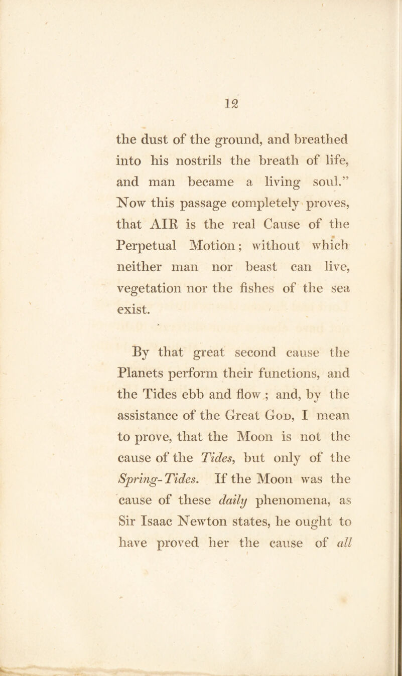 I 12 the dust of the ground, and breathed into his nostrils the breath of life, and man became a living soul.' Now this passage completely proves, that AIR is the real Cause of the Perpetual Motion; without which neither man nor beast can live, vegetation nor the fishes of the sea exist. By that great second cause the Planets perform their functions, and the Tides ebb and flow ; and, by the assistance of the Great God, I mean to prove, that the Moon is not the cause of the Tides, but only of the Spring-Tides. If the Moon was the cause of these daily phenomena, as Sir Isaac Newton states, he ought to have proved her the cause of all