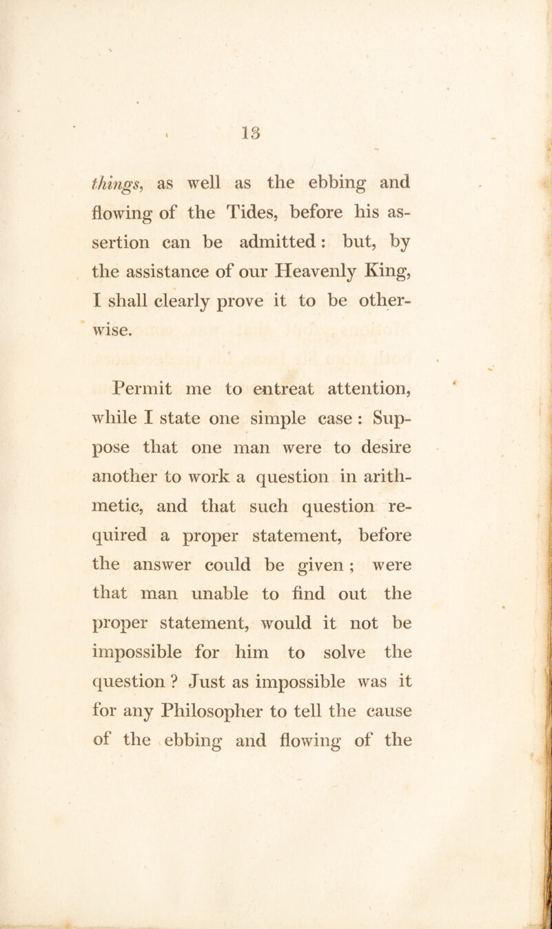 filings, as well as the ebbing and flowing of the Tides, before his as¬ sertion can be admitted: but, by the assistance of our Heavenly King, I shall clearly prove it to be other¬ wise. Permit me to entreat attention, while I state one simple case : Sup¬ pose that one man were to desire another to work a question in arith¬ metic, and that such question re¬ quired a proper statement, before the answer could be given; were that man unable to find out the proper statement, would it not be impossible for him to solve the question ? Just as impossible was it for any Philosopher to tell the cause of' the ebbing and flowing of the