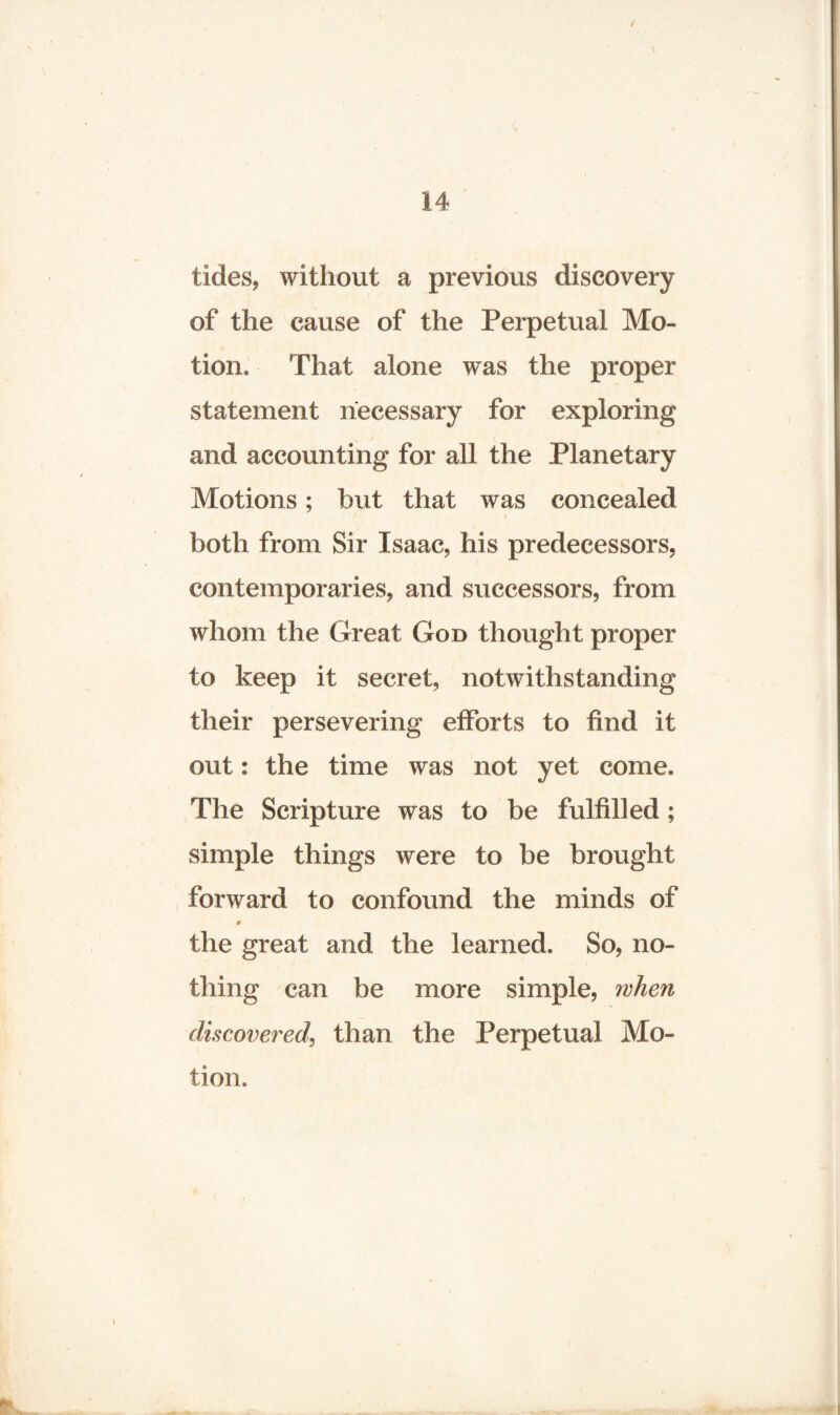 tides, without a previous discovery of the cause of the Perpetual Mo¬ tion, That alone was the proper statement necessary for exploring and accounting for all the Planetary Motions; but that was concealed both from Sir Isaac, his predecessors, contemporaries, and successors, from whom the Great God thought proper to keep it secret, notwithstanding their persevering efforts to find it out; the time was not yet come. The Scripture was to be fulfilled; simple things were to be brought forward to confound the minds of 9 the great and the learned. So, no¬ thing can be more simple, when discovered, than the Perpetual Mo¬ tion.