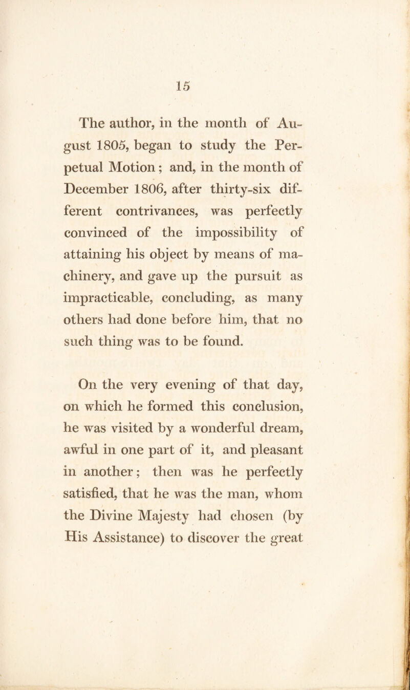 The author, in the month of Au¬ gust 1805, began to study the Per¬ petual Motion; and, in the month of December 1806, after thirty-six dif¬ ferent contrivances, was perfectly convinced of the impossibility of attaining his object by means of ma¬ chinery, and gave up the pursuit as impracticable, concluding, as many others had done before him, that no such thing was to be found. On the very evening of that day, on which he formed this conclusion, he was visited by a wonderful dream, awful in one part of it, and pleasant in another; then was he perfectly satisfied, that he was the man, whom the Divine Majesty had chosen (by His Assistance) to discover the great