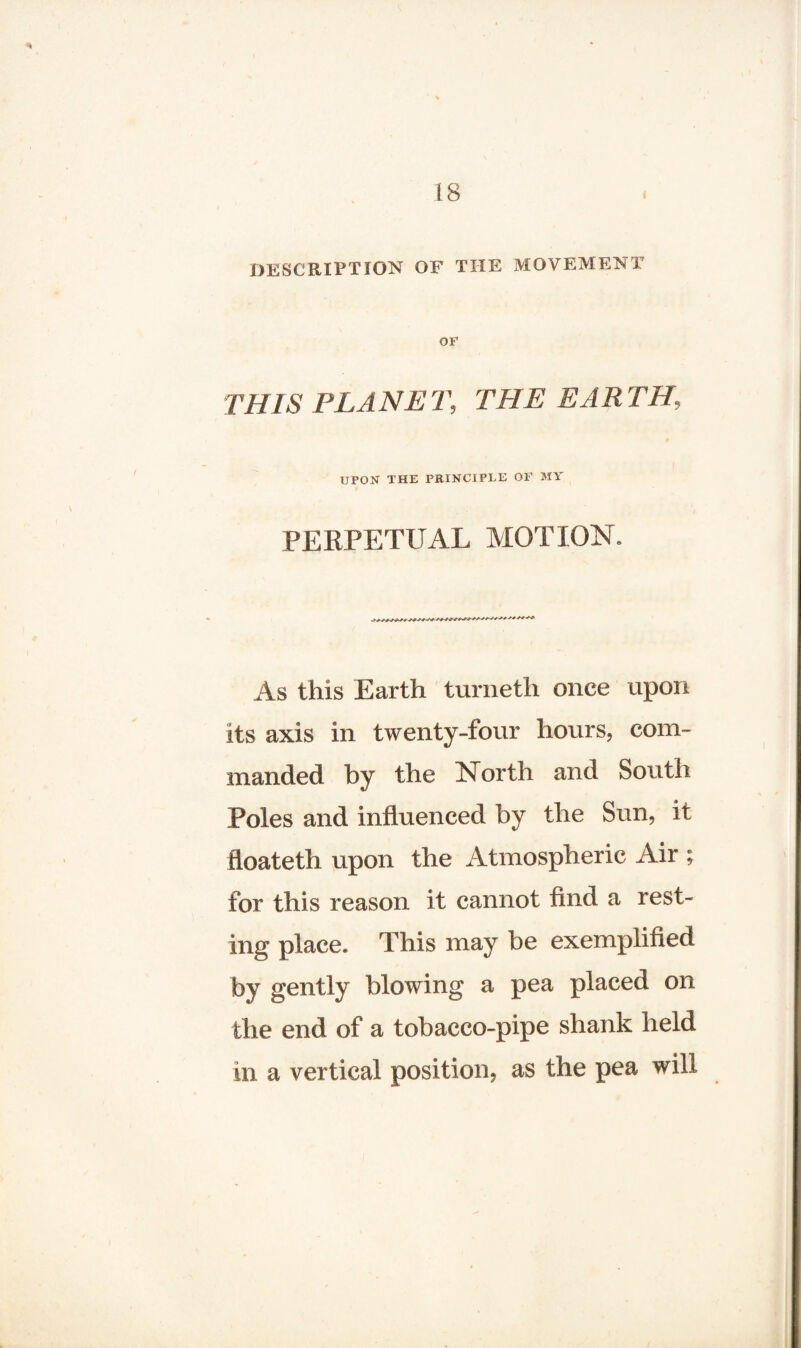 DESCRIPTION OF THE MOVEMENT OF THIS PLANET, THE EARTH, UPON THE PRINCIPLE OF MY PERPETUAL MOTION. As this Earth turneth once upon its axis in twenty-four hours, com¬ manded by the North and South Poles and influenced by the Sun, it floateth upon the Atmospheric Air ; for this reason it cannot find a rest¬ ing place. This may be exemplified by gently blowing a pea placed on the end of a tobacco-pipe shank held in a vertical position, as the pea will