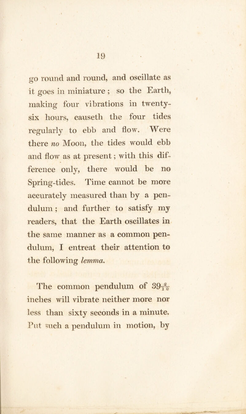 •jo round and round, and oscillate as O it goes in miniature ; so the Earth, making four vibrations in twenty- six hours, causeth the four tides regularly to ebb and flow. Were there no Moon, the tides would ebb and flow as at present; with this dif¬ ference only, there would be no Spring-tides. Time cannot be more accurately measured than by a pen¬ dulum ; and further to satisfy my readers, that the Earth oscillates in the same manner as a common pen¬ dulum, I entreat their attention to the following lemma. The common pendulum of 39fV inches will vibrate neither more nor less than sixty seconds in a minute. Put such a pendulum in motion, by