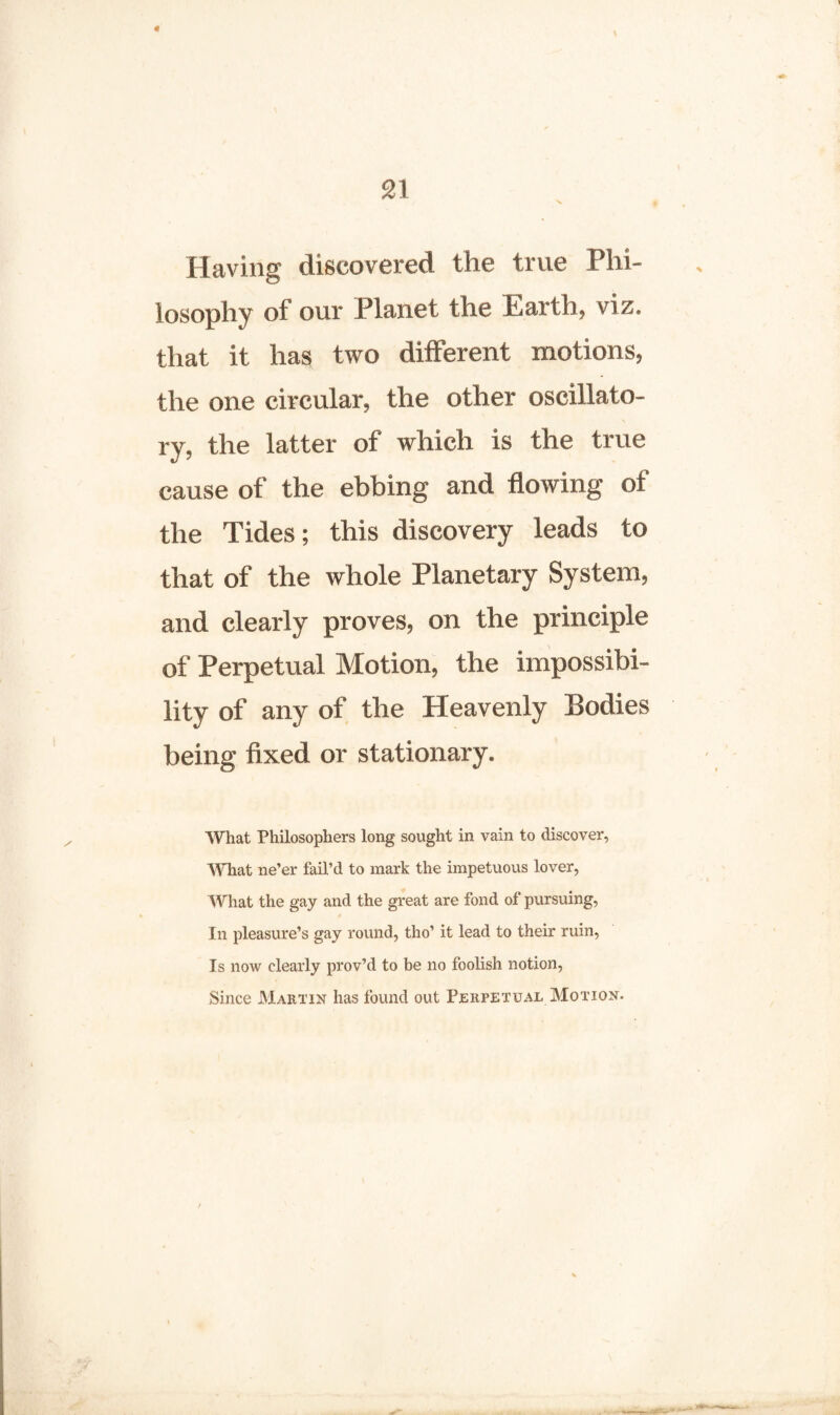 * \ 21 N* Having discovered the true Phi¬ losophy of our Planet the Earth, viz. that it has two different motions, the one circular, the other oscillato¬ ry, the latter of which is the true cause of the ebbing and flowing of the Tides; this discovery leads to that of the whole Planetary System, and clearly proves, on the principle of Perpetual Motion, the impossibi¬ lity of any of the Heavenly Bodies being fixed or stationary. What Philosophers long sought in vain to discover, What ne’er fail’d to mark the impetuous lover, What the gay and the great are fond of pursuing, In pleasure’s gay round, tho’ it lead to their ruin, Is now clearly prov’d to be no foolish notion, Since Martin has found out Perpetual Motion.