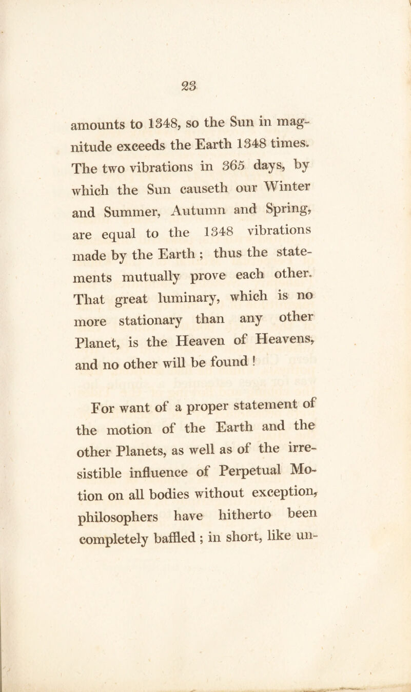amounts to 1348, so the Sun in mag¬ nitude exceeds the Earth 1348 times* The two vibrations in 365 days, by which the Sun causetli our Winter and Summer, Autumn and Spring, are equal to the 1348 vibrations made by the Earth ; thus the state¬ ments mutually prove each other* That great luminary, which is no more stationary than any other Planet, is the Heaven of Heavens, and no other will be found ! For want ot a proper statement of the motion of the Earth and the other Planets, as well as of the irre¬ sistible influence of Perpetual Mo¬ tion on all bodies without exception* philosophers have hitherto been completely baffled ; in short, like un-