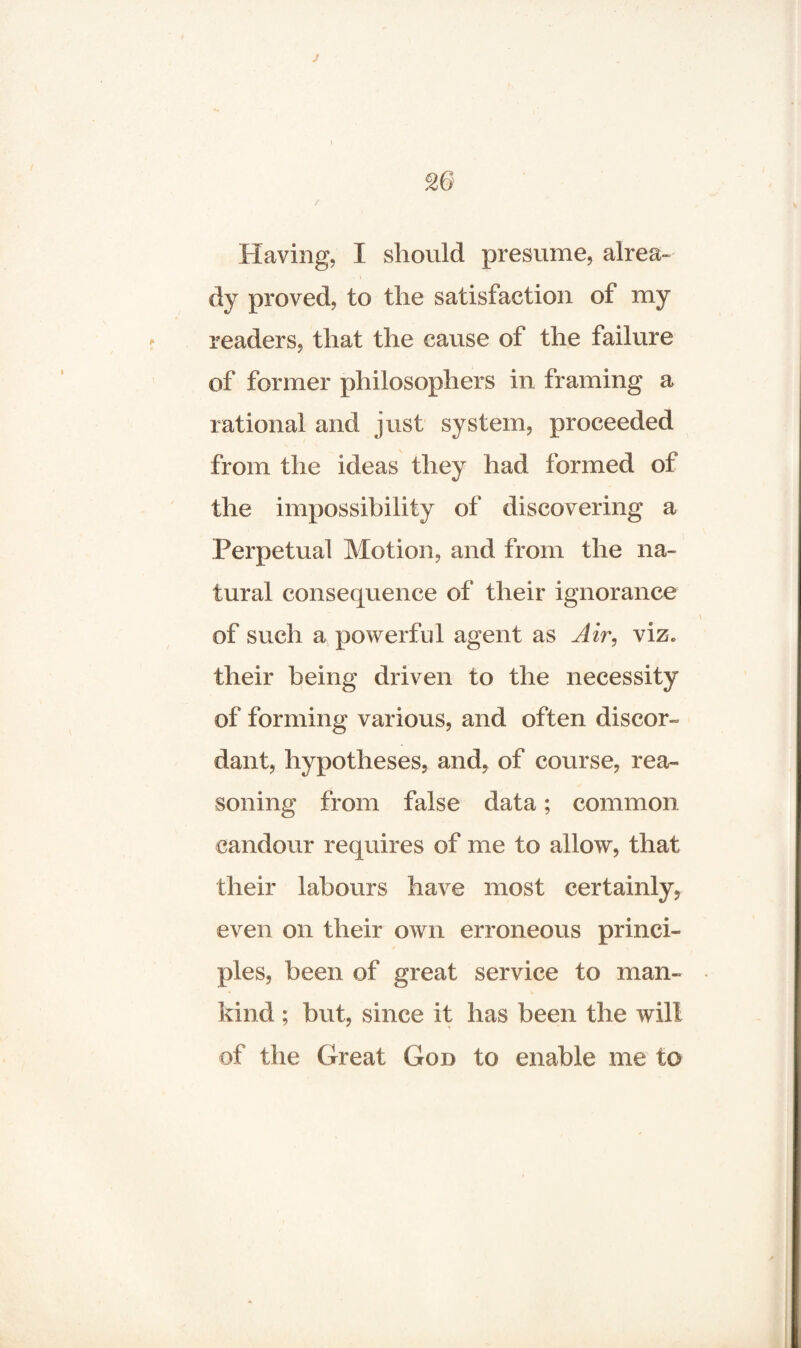 Having, I should presume, alrea¬ dy proved, to the satisfaction ot my readers, that the cause of the failure of former philosophers in framing a rational and just system, proceeded from the ideas they had formed of the impossibility of discovering a Perpetual Motion, and from the na¬ tural consequence of their ignorance of such a powerful agent as Air, viz. their being driven to the necessity of forming various, and often discor¬ dant, hypotheses, and, of course, rea¬ soning from false data; common candour requires of me to allow, that their labours have most certainly, even on their own erroneous princi¬ ples, been of great service to man¬ kind ; but, since it has been the will of the Great God to enable me to