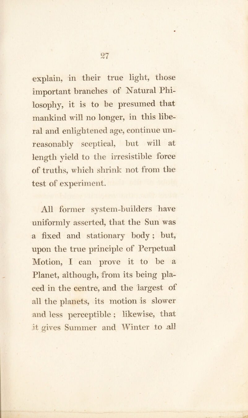 87 I explain, in their true light, those important branches of Natural Phi¬ losophy, it is to be presumed that mankind will no longer, in this libe¬ ral and enlightened age, continue un¬ reasonably sceptical, but will at length yield to the irresistible force of truths, which shrink not from the test of experiment. All former system-builders have uniformly asserted, that the Sun was a fixed and stationary body; but, upon the true principle of Perpetual Motion, 1 can prove it to be a Planet, although, from its being pla¬ ced in the centre, and the largest of all the planets, its motion is slower and less perceptible ; likewise, that it gives Summer and Winter to all