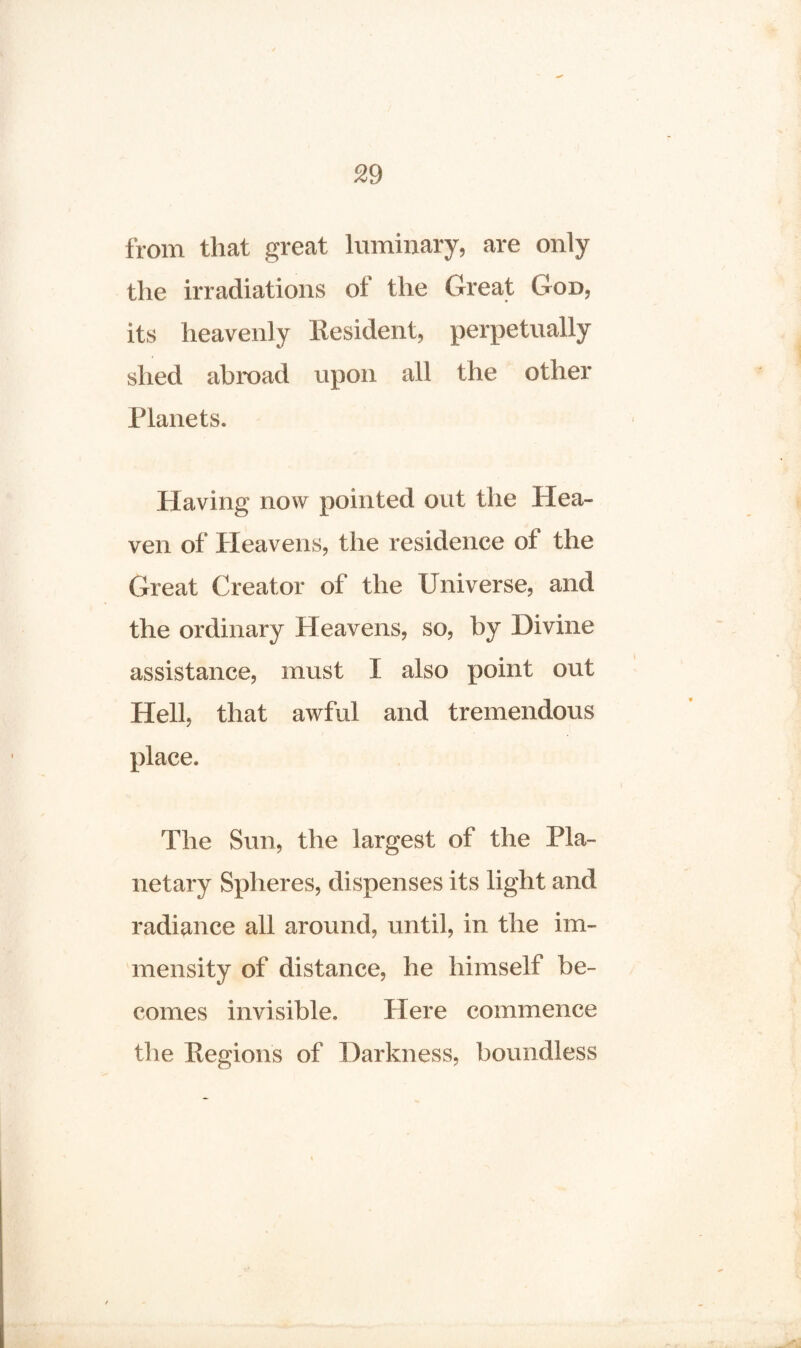 from that great luminary, are only the irradiations ol the Great God, its heavenly Resident, perpetually shed ah mad upon all the other Planets. Having now pointed out the Hea¬ ven of Heavens, the residence ot the Great Creator of the Universe, and the ordinary Heavens, so, by Divine assistance, must I also point out Hell, that awful and tremendous place. The Sun, the largest of the Pla¬ netary Spheres, dispenses its light and radiance all around, until, in the im¬ mensity of distance, he himself be¬ comes invisible. Here commence the Regions of Darkness, boundless