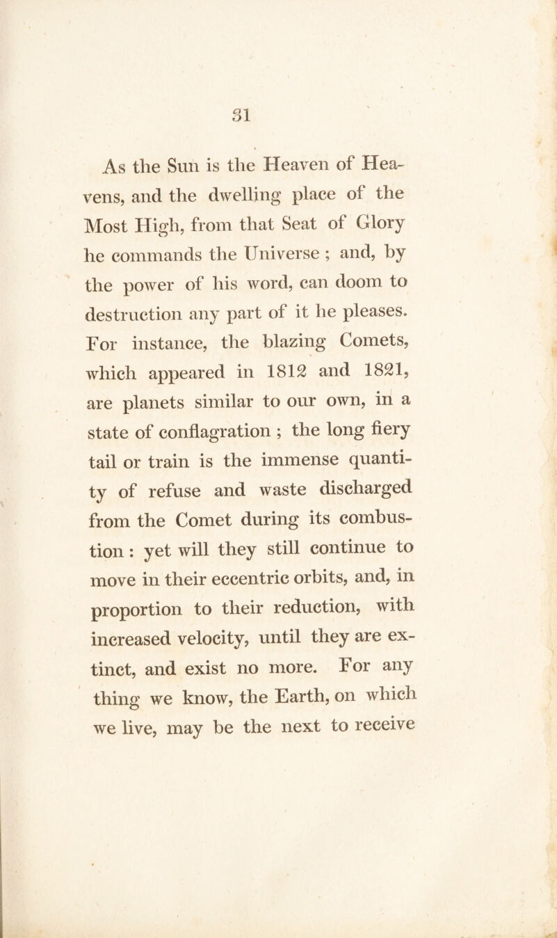 SI As the Sun is the Heaven of Hea¬ vens, and the dwelling place of the Most High, from that Seat of Glory he commands the Universe ; and, by the power of his word, can doom to destruction any part of it he pleases. For instance, the blazing Comets, which appeared in 1812 and 1821, are planets similar to our own, in a state of conflagration ; the long fiery tail or train is the immense quanti¬ ty of refuse and waste discharged from the Comet during its combus¬ tion : yet will they still continue to move in their eccentric orbits, and, in proportion to their reduction, with increased velocity, until they are ex¬ tinct, and exist no more. For any thing we know, the Earth, on which we live, may be the next to receive
