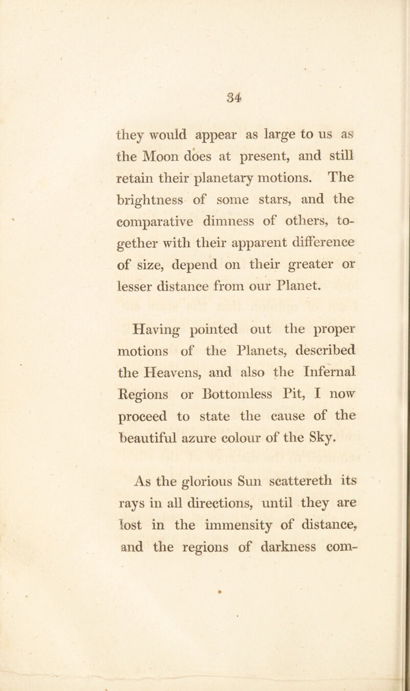 84 they would appear as large to us as the Moon does at present, and still retain their planetary motions. The brightness of some stars, and the comparative dimness of others, to¬ gether with their apparent difference of size, depend on their greater or lesser distance from our Planet. Having pointed out the proper motions of the Planets, described the Heavens, and also the Infernal Regions or Bottomless Pit, I now proceed to state the cause of the beautiful azure colour of the Sky. As the glorious Sun scattereth its rays in all directions, until they are lost in the immensity of distance, and the regions of darkness com- »