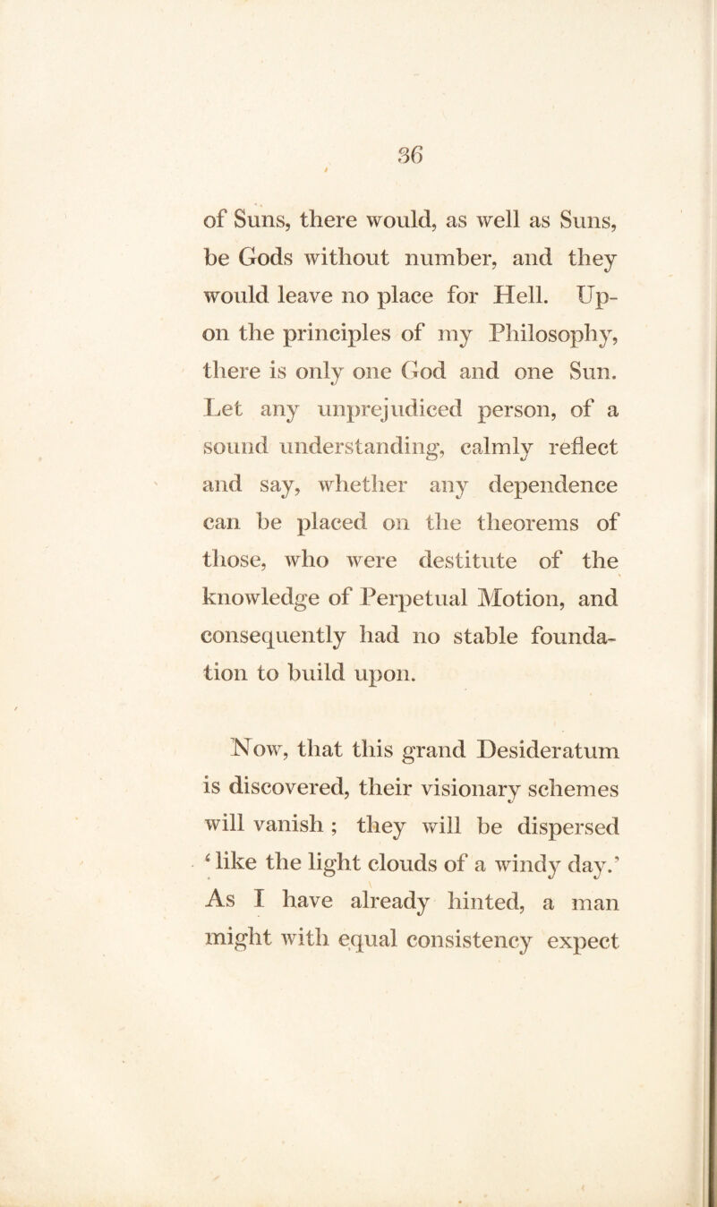 of Suns, there would, as well as Suns, be Gods without number, and they would leave no place for Hell. Up¬ on the principles of my Philosophy, there is only one God and one Sun. Let any unprejudiced person, of a sound understanding, calmly reflect and say, whether any dependence can be placed on the theorems of those, who were destitute of the knowledge of Perpetual Motion, and consequently had no stable founda¬ tion to build upon. Now, that this grand Desideratum is discovered, their visionary schemes will vanish ; they will be dispersed f like the light clouds of a windy day.’ As I have already hinted, a man might with equal consistency expect