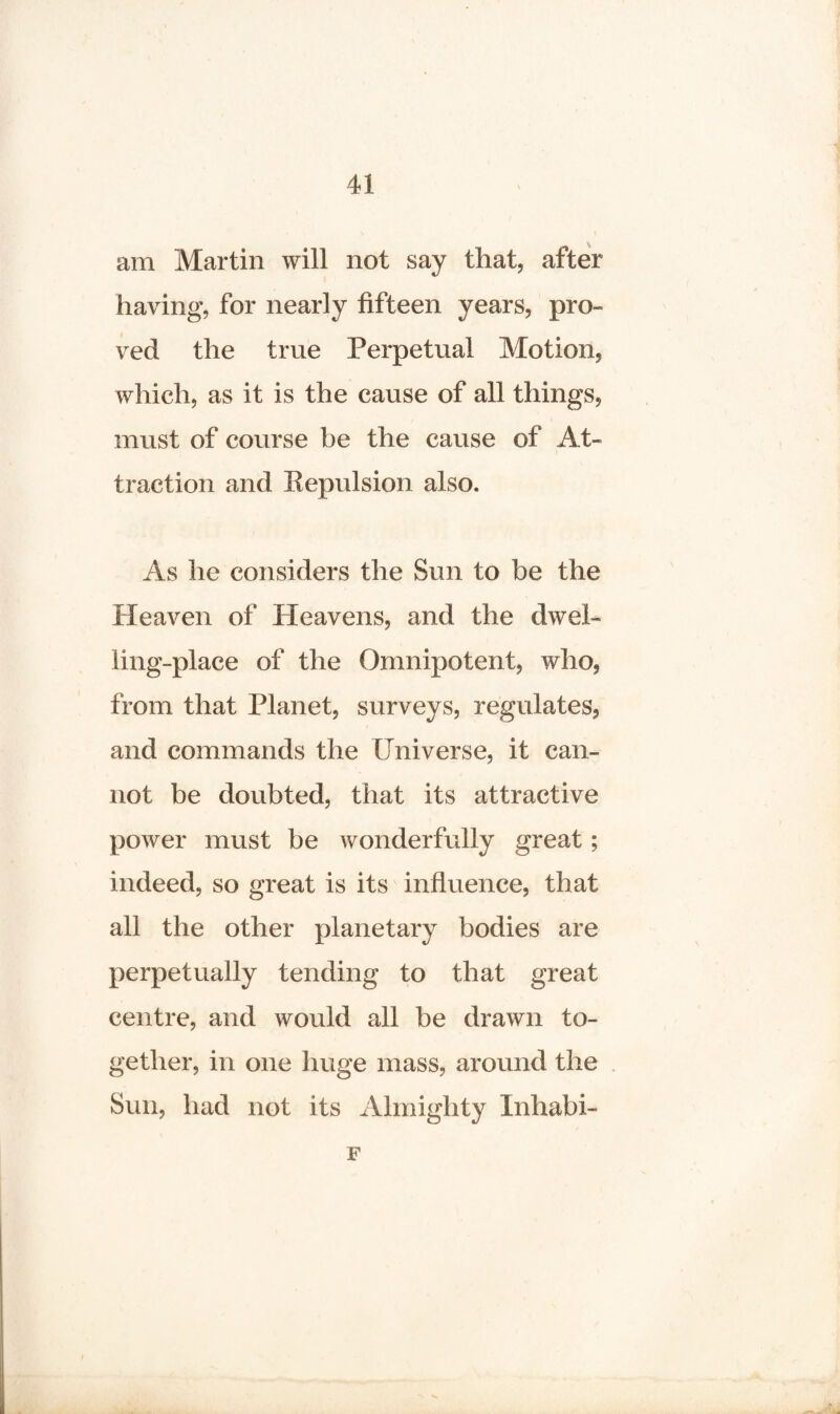am Martin will not say that, after having, for nearly fifteen years, pro¬ ved the true Perpetual Motion, which, as it is the cause of all things, must of course be the cause of At¬ traction and Repulsion also. As he considers the Sun to be the Heaven of Heavens, and the dwel¬ ling-place of the Omnipotent, who, from that Planet, surveys, regulates, and commands the Universe, it can¬ not be doubted, that its attractive power must be wonderfully great; indeed, so great is its influence, that all the other planetary bodies are perpetually tending to that great centre, and would all be drawn to¬ gether, in one huge mass, around the Sun, had not its Almighty Inhabi- F