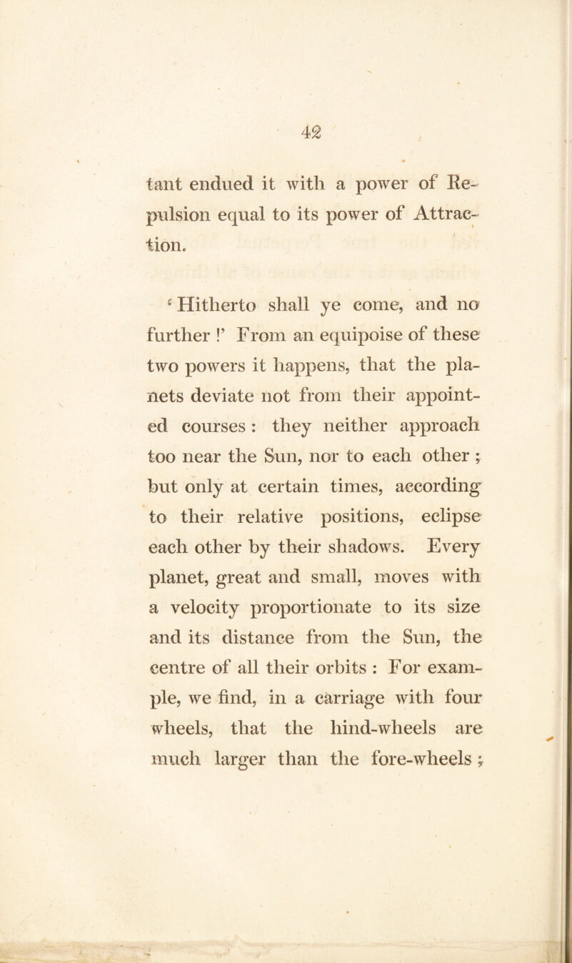 taut endued it with a power of Re¬ pulsion equal to its power of Attrac- j v tion. £ Hitherto shall ye come, and no further !’ From an equipoise of these two powers it happens, that the pla¬ nets deviate not from their appoint¬ ed courses : they neither approach too near the Sun, nor to each other ; but only at certain times, according to their relative positions, eclipse each other by their shadows. Every planet, great and small, moves with a velocity proportionate to its size and its distance from the Sun, the centre of all their orbits : For exam¬ ple, we find, in a carriage with four wheels, that the hind-wheels are much larger than the fore-wheels;