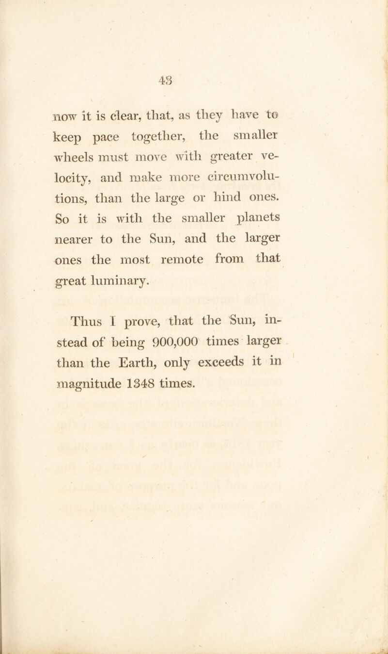 now it is clear, that, as they have to keep pace together, the smaller wheels must move with greater ve¬ locity, and make more circumvolu¬ tions, than the large or hind ones. So it is with the smaller planets nearer to the Sun, and the larger ones the most remote from that great luminary. Thus I prove, that the Sun, in¬ stead of being 900,000 times larger than the Earth, only exceeds it in magnitude 1348 times.