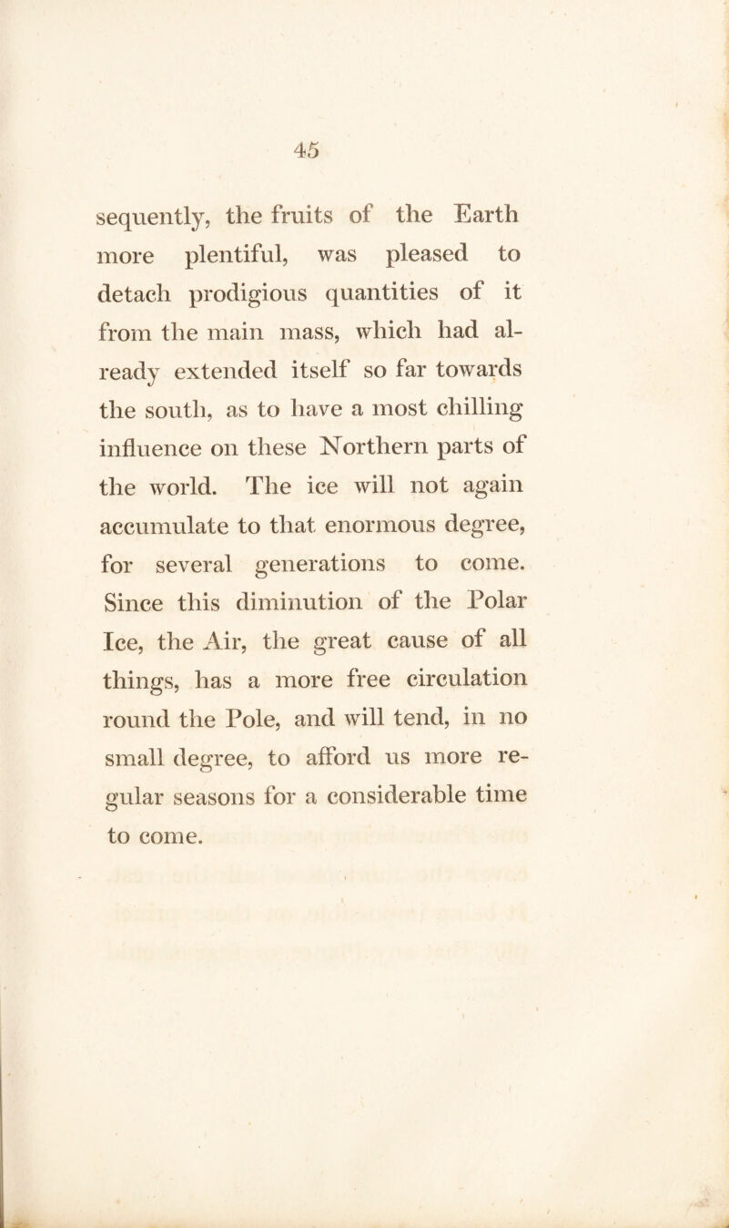 sequently, the fruits of the Earth more plentiful, was pleased to detach prodigious quantities of it from the main mass, which had al¬ ready extended itself so far towards the south, as to have a most chilling influence on these Northern parts of the world. The ice will not again accumulate to that enormous degree, for several generations to come. Since this diminution of the Polar Ice, the Air, the great cause of all things, has a more free circulation round the Pole, and will tend, in no small degree, to afford us more re¬ gular seasons for a considerable time to come. \