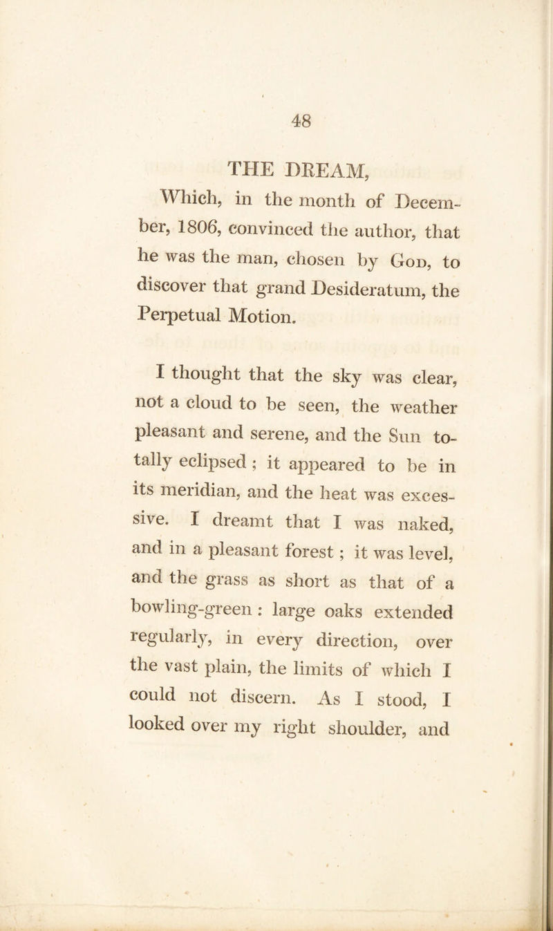 THE BREAM, Which, in the month of Decem¬ ber, 1806, convinced the author, that he was the man, chosen by God, to discover that grand Desideratum, the Perpetual Motion. I thought that the sky was clear, not a cloud to be seen, the weather pleasant and serene, and the Sun to¬ tally eclipsed ; it appeared to be in its meridian, and the heat was exces- sive. I dreamt that I was naked, and in a pleasant forest; it was level, and the grass as short as that of a bowling-green : large oaks extended regularly, in every direction, over the vast plain, the limits of which I could not discern. As I stood, I looked over my right shoulder, and