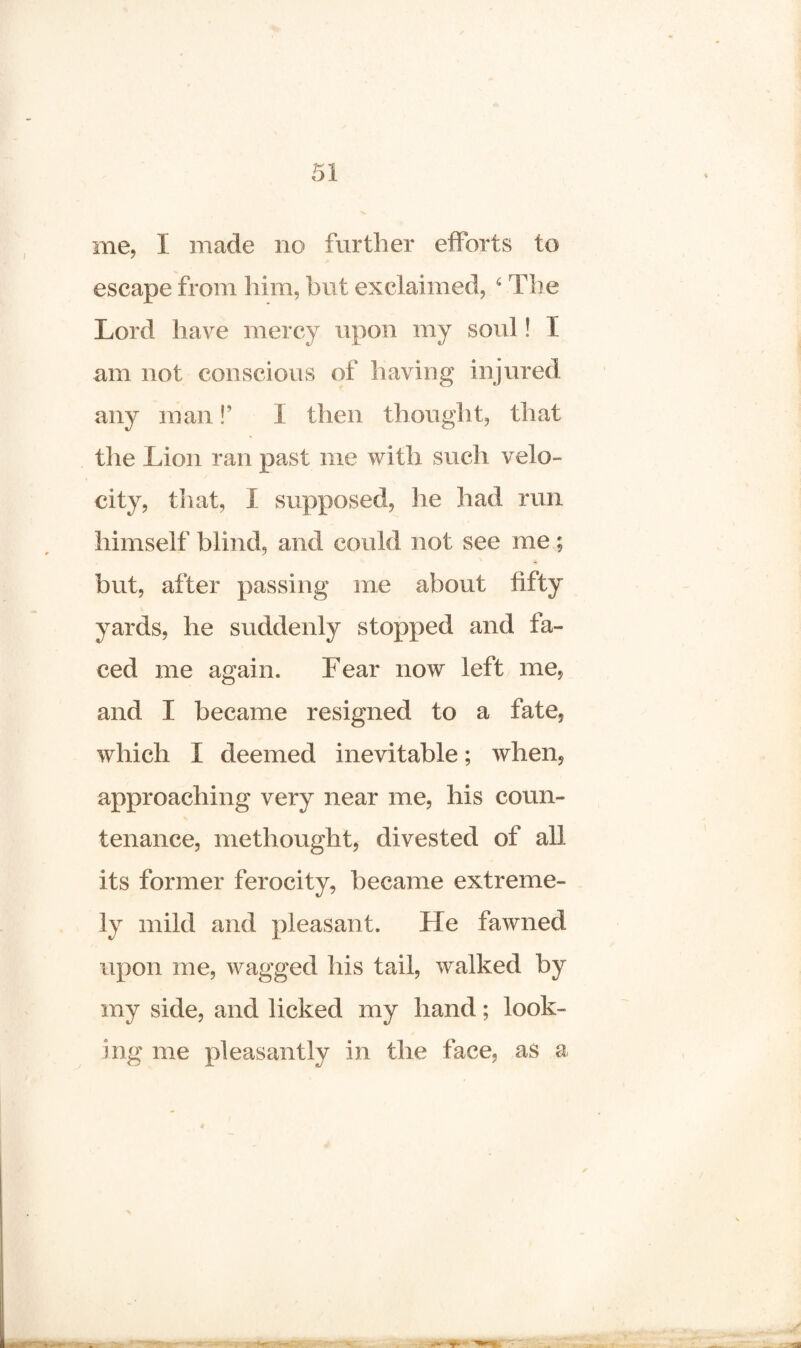 me, I made no further efforts to escape from him, but exclaimed, 6 The Lord have mercy upon my soul! I am not conscious of having injured any man!’ I then thought, that the Lion ran past me with such velo¬ city, tli at, I supposed, he had run himself blind, and could not see me; but, after passing me about fifty yards, he suddenly stopped and fa¬ ced me again. Fear now left me, and I became resigned to a fate, which I deemed inevitable; when, approaching very near me, his coun¬ tenance, methought, divested of all its former ferocity, became extreme¬ ly mild and pleasant. He fawned upon me, wagged his tail, walked by my side, and licked my hand; look¬ ing me pleasantly in the face, as a
