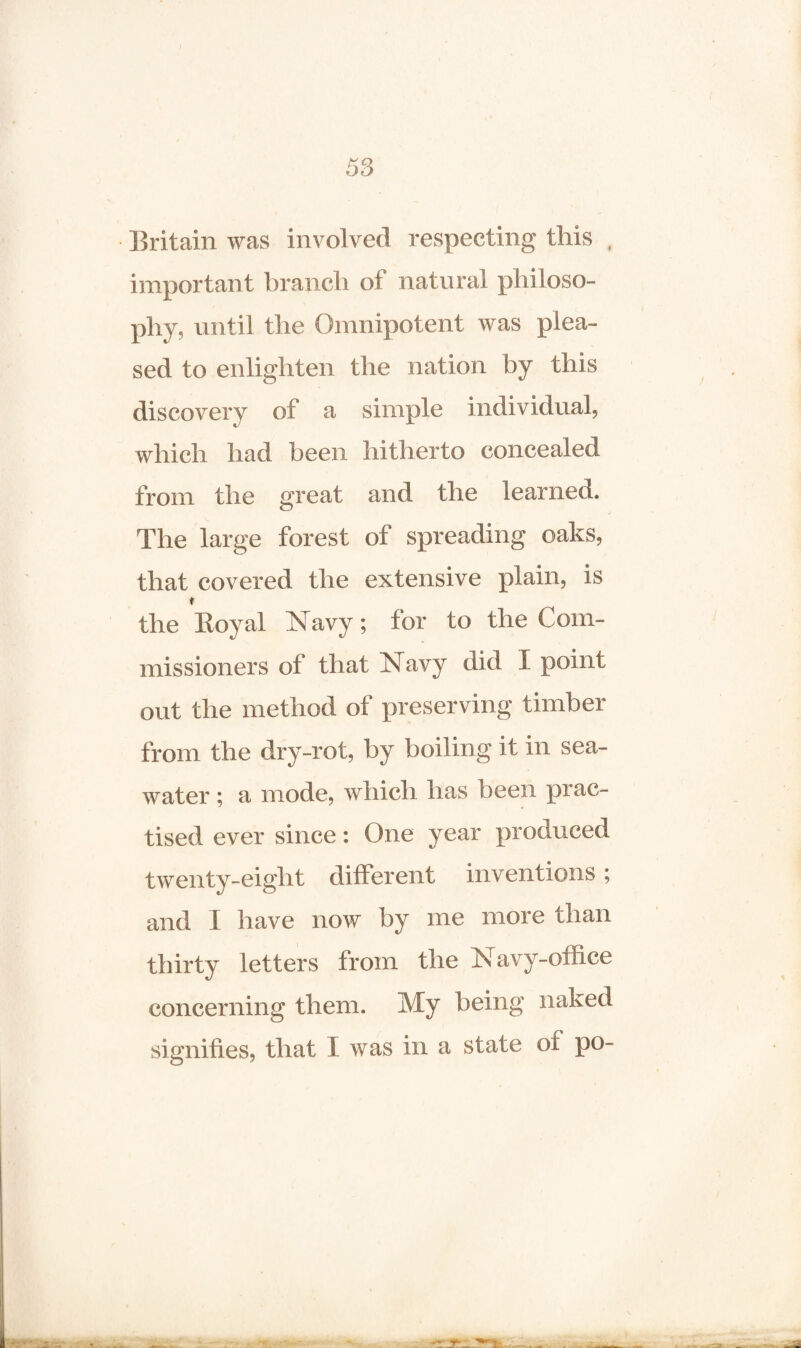 Britain was involved respecting this , important branch of natural philoso¬ phy, until the Omnipotent was plea¬ sed to enlighten the nation by this discovery of a simple individual, which had been hitherto concealed from the great and the learned. The large forest of spreading oaks, that covered the extensive plain, is t the Royal Navy; for to the Com¬ missioners of that Navy did X point out the method of preserving timber from the dry-rot, by boiling it in sea¬ water ; a mode, which has been prac¬ tised ever since: One year produced twenty-eight different inventions; and I have now by me more than thirty letters from the Navy-office concerning them. My being naked signifies, that X was in a state of po-