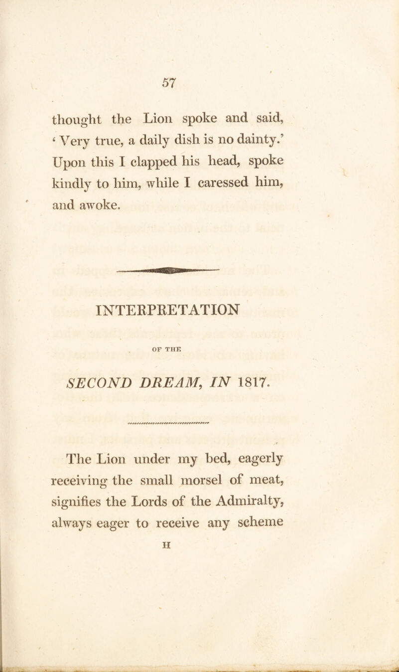 thought the Lion spoke and said, ‘ Very true, a daily dish is no dainty.’ Upon this I clapped his head, spoke kindly to him, while I caressed him, and awoke. INTERPRETATION OF THE SECOND DUE AM, IN 1817. The Lion under my bed, eagerly receiving the small morsel of meat, signifies the Lords of the Admiralty, always eager to receive any scheme H