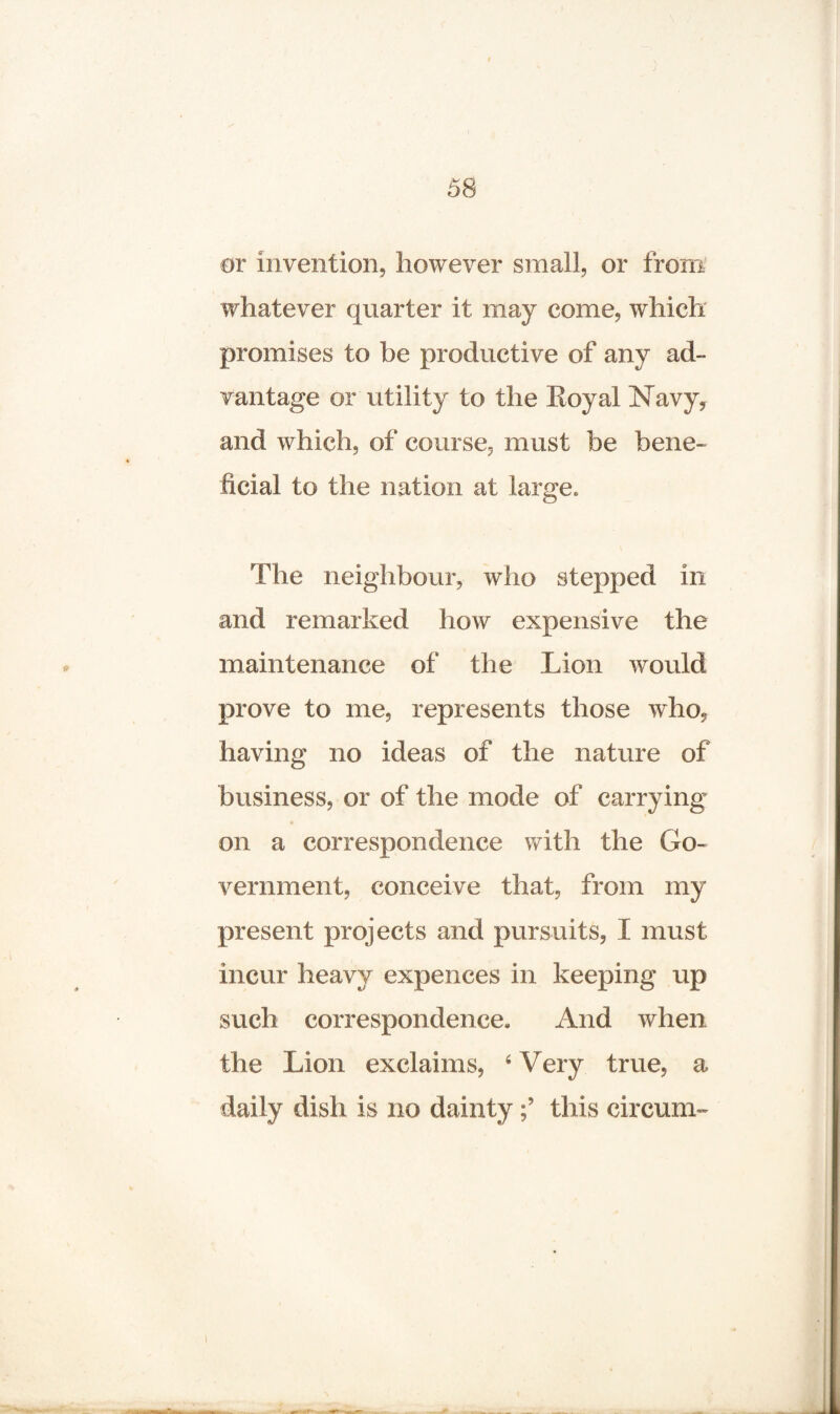 or invention, however small, or from whatever quarter it may come, which promises to be productive of any ad¬ vantage or utility to the Royal Navy? and which, of course, must be bene¬ ficial to the nation at large* The neighbour, who stepped in and remarked how expensive the maintenance of the Lion would prove to me, represents those who, having no ideas of the nature of business, or of the mode of carrying on a correspondence with the Go¬ vernment, conceive that, from my present projects and pursuits, I must incur heavy expences in keeping up such correspondence. And when the Lion exclaims, 4 Very true, a daily dish is no daintythis circum-