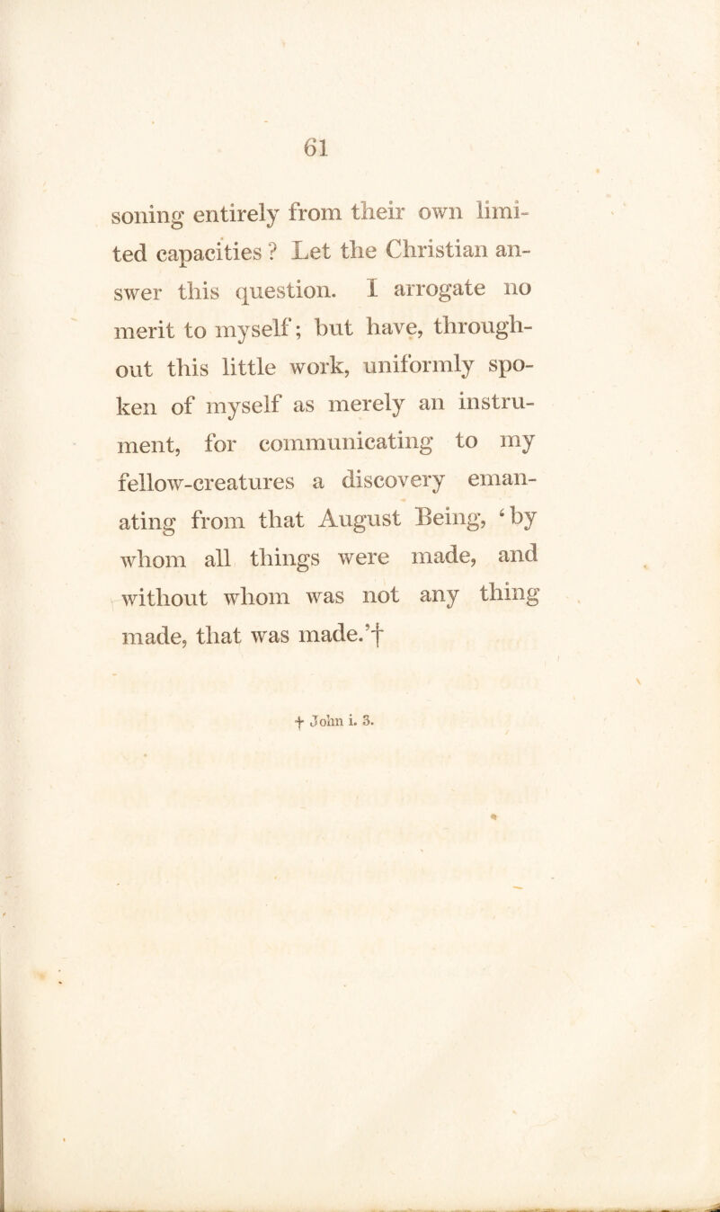 soiling entirely from their own limi¬ ted capacities ? Let the Christian an¬ swer this question. I arrogate no merit to myself; but have, through¬ out this little work, uniformly spo¬ ken of myself as merely an instru¬ ment, for communicating to my fellow-creatures a discovery eman- ■« ating from that August Being, ‘by whom all things were made, and without whom was not any thing made, that was made.’f f John i. 3. /