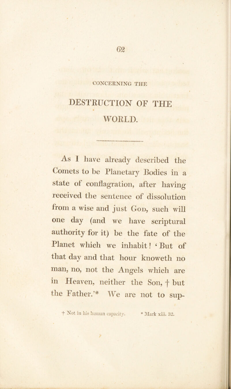 CONCERNING THE DESTRUCTION OF THE WORLD. As I have already described the Comets to be Planetary Bodies in a «/ state of conflagration, after having received the sentence of dissolution from a wise and just God, such will one day (and we have scriptural authority for it) be the fate of the Planet which we inhabit! 4 But of that day and that hour knoweth no man, no, not the Angels which are in Heaven, neither the Son, f but the Father/* We are not to sup- f Not in his human capacity. * Mark xiii. 32.