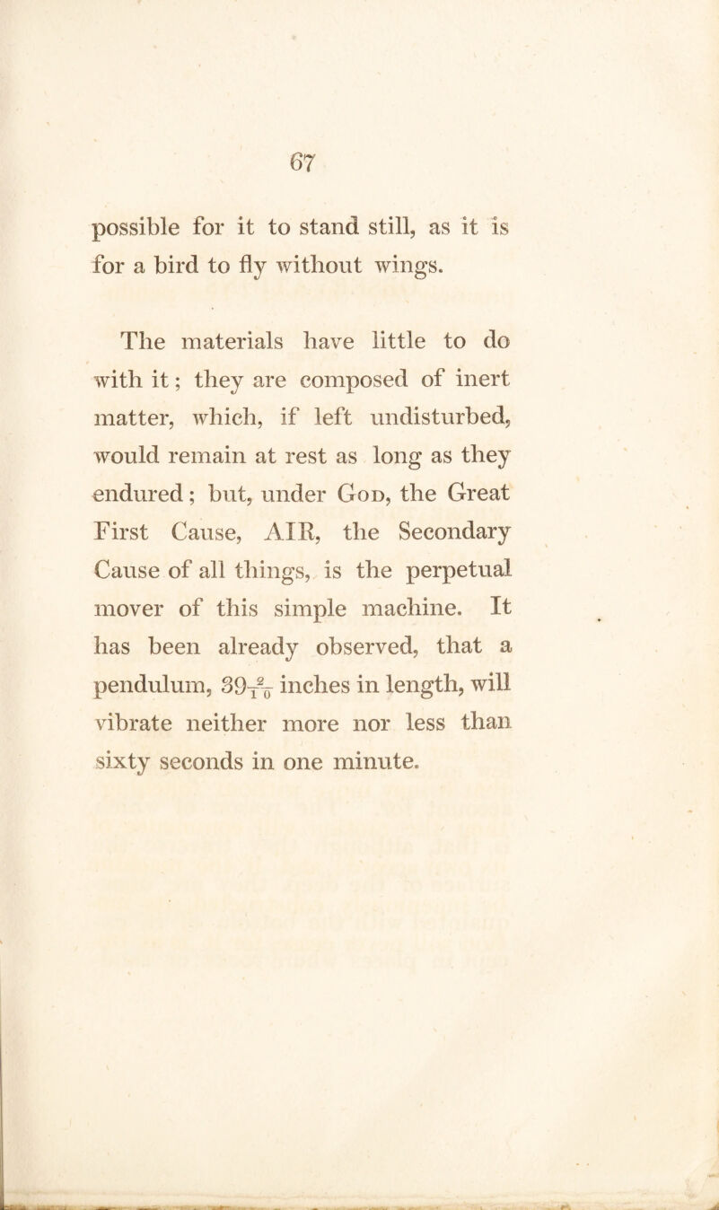 possible for it to stand still, as it is for a bird to fly without wings. The materials have little to do with it; they are composed of inert matter, which, if left undisturbed, would remain at rest as long as they endured; but, under God, the Great First Cause, AIR, the Secondary Cause of all things, is the perpetual mover of this simple machine. It has been already observed, that a pendulum, 39-fV inches in length, will vibrate neither more nor less than sixty seconds in one minute.
