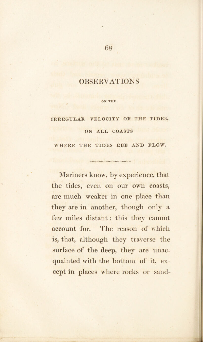 / OBSERVATIONS ON THE IRREGULAR VELOCITY OF THE TIDES, ON ALL COASTS WHERE THE TIDES EBB AND FLOW. Mariners know, by experience, that the tides, even on our own coasts, are much weaker in one place than they are in another, though only a few miles distant; this they cannot account for. The reason of which is, that, although they traverse the surface of the deep, they are unac¬ quainted with the bottom of it, ex¬ cept in places where rocks or sand-