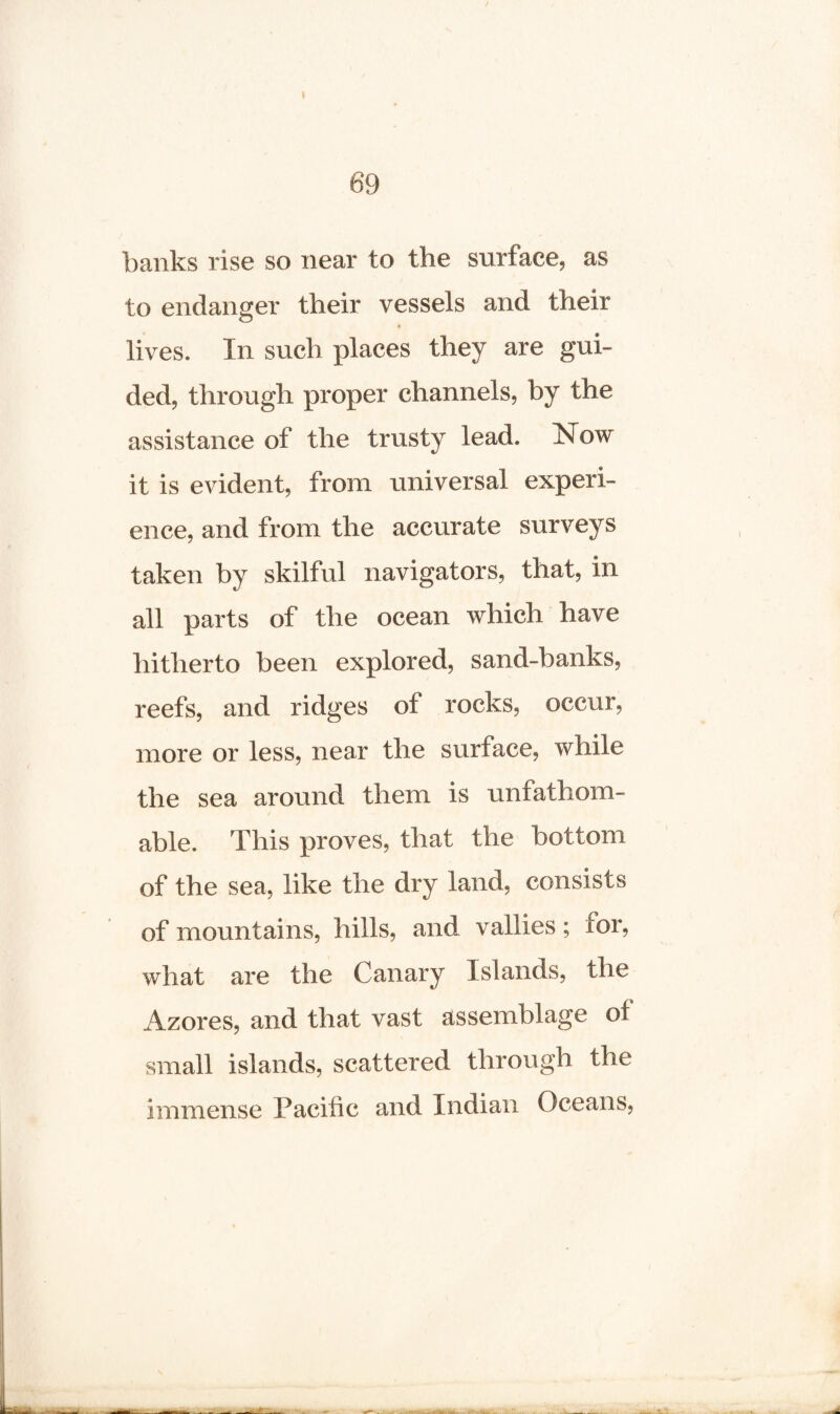 69 banks rise so near to the surface, as to endanger their vessels and their lives. In such places they are gui¬ ded, through proper channels, by the assistance of the trusty lead. Now it is evident, from universal experi¬ ence, and from the accurate surveys taken by skilful navigators, that, in all parts of the ocean which have hitherto been explored, sand-banks, reefs, and ridges of rocks, occur, more or less, near the surface, while the sea around them is unfathom¬ able. This proves, that the bottom of the sea, like the dry land, consists of mountains, hills, and vallies; tor, what are the Canary Islands, the Azores, and that vast assemblage of small islands, scattered through the immense Pacific and Indian Oceans,