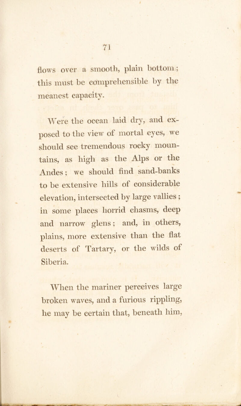 flows over a smooth, plain bottom; this must be comprehensible by the meanest capacity. Were the ocean laid dry, and ex¬ posed to the view of mortal eyes, we should see tremendous rocky moun¬ tains, as high as the Alps or the Andes; we should find sand-banks to be extensive hills of considerable elevation, intersected by large vallies ; in some places horrid chasms, deep and narrow glens; and, in others, plains, more extensive than the flat deserts of Tartary, or the wilds of Siberia. When the mariner perceives large broken waves, and a furious rippling, he may be certain that, beneath him,