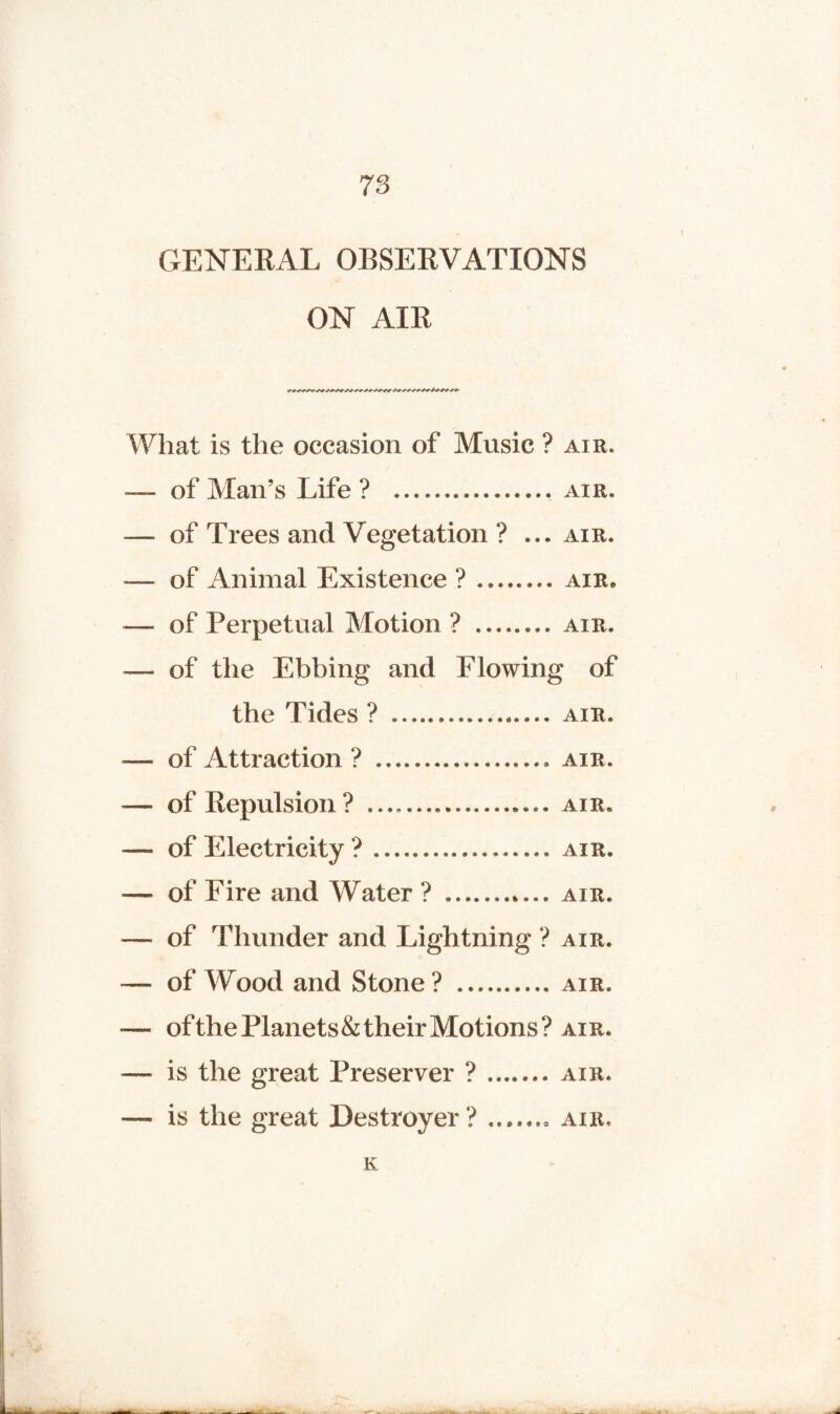 GENERAL OBSERVATIONS ON AIR What is the occasion of Music ? air. — of Man’s Life? .. air. -—- of Trees and Vegetation ? ... air. — of Animal Existence ? ..air* — of Perpetual Motion? ........ air. — of the Ebbing and Flowing of the Tides? ..... air. — of Attraction ? ... air. — of Repulsion? ... air. — of Electricity ? .................. air. — of Fire and Water? ... air. — of Thunder and Lightning ? air. — of Wood and Stone? .. air. — ofthe Planets & their Motions? air. — is the great Preserver ? ....... air. — is the great Destroyer? ....... air, K