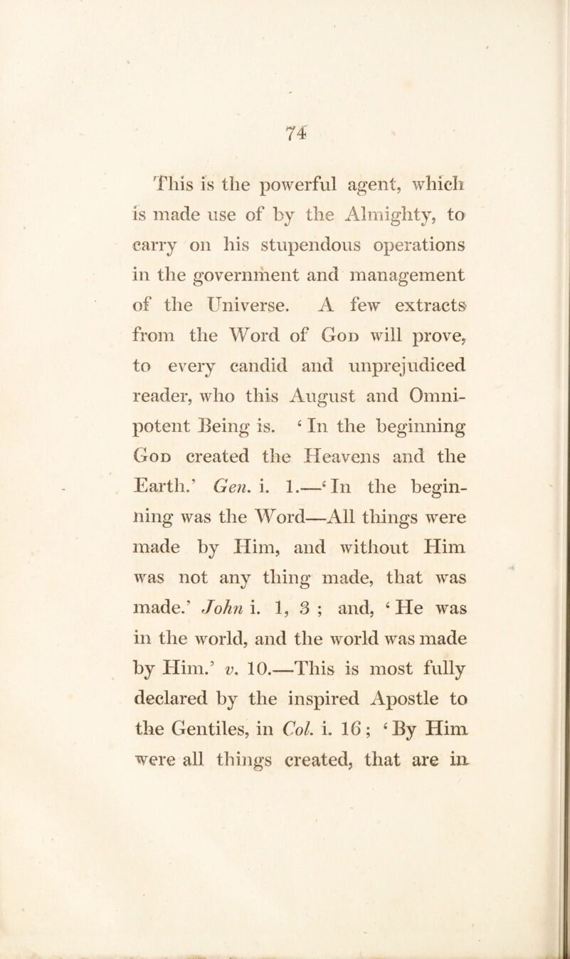 fills is the powerful agent, which is made use of by the Almighty, to carry on his stupendous operations in the government and management of the Universe, A few extracts from the Word of God will prove, to every candid and unprejudiced reader, who this August and Omni¬ potent Being is. 4 In the beginning God created the Heavens and the Earth/ Gen. i. 1.—‘In the begin¬ ning was the Word—All things were made by Him, and without Him was not any thing made, that was made/ John i. 1, 3 ; and, ‘ He was in the world, and the world was made by Him/ v. 10.—This is most fully declared by the inspired Apostle to the Gentiles, in Col. i. 16; ‘By Him were all things created, that are in