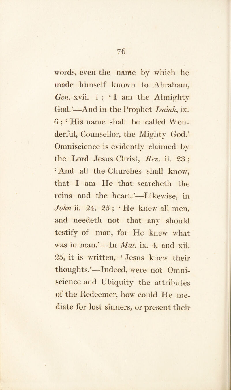 words, even the name by which he made himself known to Abraham, Gen. xvii. 1 ; 4 I am the Almighty God.'-—And in the Prophet Isaiah, ix. 6 ; 4 His name shall be called Won¬ derful, Counsellor, the Mighty God.' Omniscience is evidently claimed by the Lord Jesus Christ, Rev. ii. 23 ; 4 And all the Churches shall know, that I am He that searcheth the reins and the heart.'—Likewise, in John ii. 24. 25 ; 4 He knew all men, and needeth not that any should testify of man, for He knew what was in man.’—In Mat. ix. 4, and xii. / 25, it is written, ‘ Jesus knew their thoughts.’—Indeed, were not Omni¬ science and Ubiquity the attributes of the Redeemer, how could He me¬ diate for lost sinners, or present their