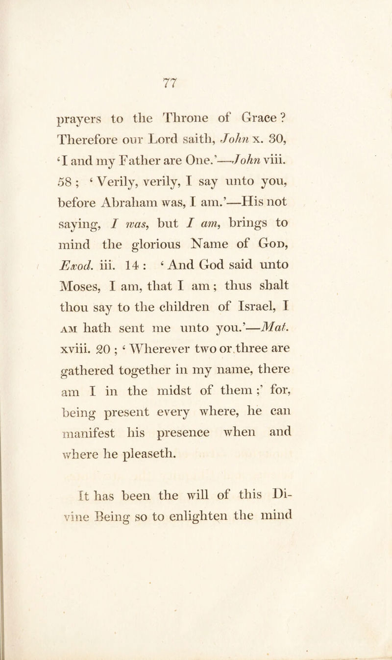 prayers to the Throne of Grace ? Therefore our Lord saitli, John x. 30, 61 and my F ather are One. '—John viii. 58 ; 6 Verily, verily, I say unto you, before Abraham was, I am.’—His not saying, I was, but I am, brings to mind the glorious Name of God, Exod. iii. 14 : 6 And God said unto Moses, X am, that I am; thus shalt thou say to the children of Israel, X am hath sent me unto you.’—Mat. xviii. 20 ; ‘ Wherever two or three are gathered together in my name, there am X in the midst of them for, being present every where, he can manifest his presence when and where he pleaseth. It has been the will of this Di¬ vine Being so to enlighten the mind