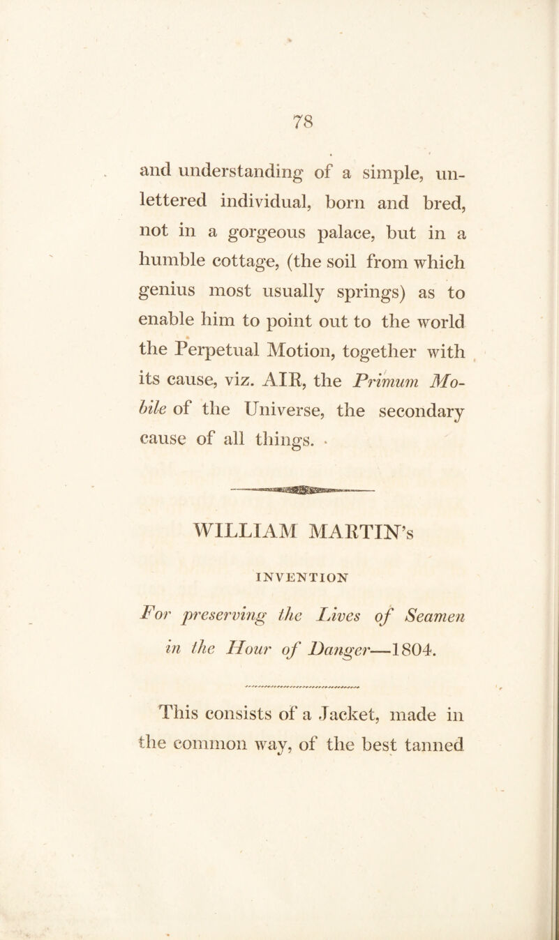 and understanding of a simple, un¬ lettered individual, born and bred, not in a gorgeous palace, but in a bumble cottage, (the soil from which genius most usually springs) as to enable him to point out to the world * the Perpetual Motion, together with its cause, viz. AIR, the Primum Mo¬ bile of the Universe, the secondary cause of all things. * WILLIAM MARTINS INVENTION For preserving the Lives of Seamen in the Hour of Danger—1804. This consists of a Jacket, made in the common way, of the best tanned