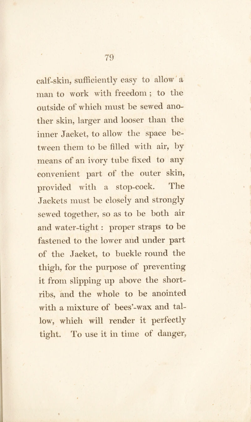 calf-skin, sufficiently easy to allow a man to work with freedom ; to the outside of which must he sewed ano¬ ther skin, larger and looser than the inner Jacket, to allow the space be¬ tween them to be filled with air, by means of an ivory tube fixed to any convenient part of the outer skin, provided with a stop-cock. The Jackets must be closely and strongly sewed together, so as to be both air and water-tight: proper straps to be fastened to the lower and under part of the Jacket, to buckle round the thigh, for the purpose of preventing it from slipping up above the short- ribs, and the whole to be anointed with a mixture of bees’-wax and tal¬ low, which will render it perfectly tight. To use it in time of danger,