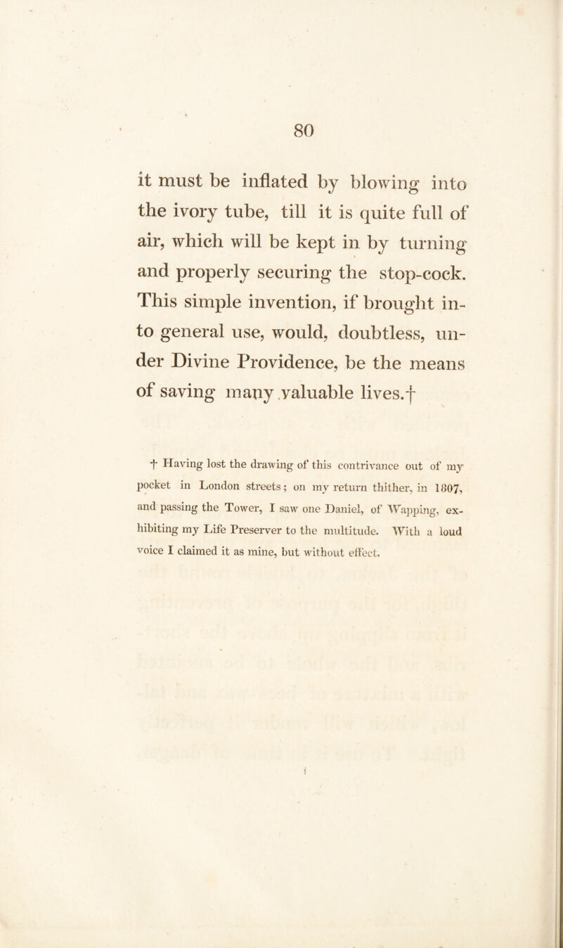 it must be inflated by blowing into the ivory tube, till it is quite full of air, which will be kept in by turning ■- and properly securing the stop-cock. This simple invention, if brought in¬ to general use, would, doubtless, un¬ der Divine Providence, be the means of saving many valuable lives.f *f- Having lost the drawing of this contrivance out of my pocket in London streets; on my return thither, in 1807, and passing the Tower, I saw one Daniel, of Wapping, ex¬ hibiting my Life Preserver to the multitude. With a loud voice I claimed it as mine, but without effect.